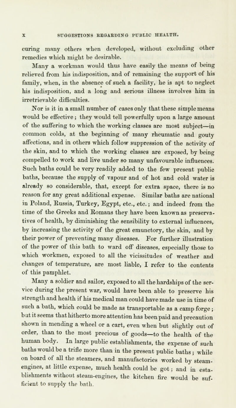 curing many others when developed, without excluding other remedies which might be desirable. Many a workman would thus have easily the means of being relieved from his indisposition, and of remaining the support of his family, when, in the absence of such a facility, he is apt to neglect his indisposition, and a long and serious Ulness involves him in irretrievable difficulties. Nor is it in a small number of cases only that these simple means would be effective; they would tell powerfully upon a large amount of the suffering to which the working classes are most subject—in common colds, at the beginning of many rheumatic and gouty affections, and in others which follow suppression of the activity of the skin, and to which the working classes are exposed, by being compelled to work and live under so many unfavourable influences. Such baths could be very readily added to the few present public baths, because the supply of vapour and of hot and cold water is already so considerable, that, except for extra space, there is no reason for any great additional expense. Similar baths are national in Poland, Eussia, Turkey, Egypt, etc., etc.; and indeed from the time of the Greeks and Romans they have been known as preserva- tives of health, by diminishing the sensibility to external influences, by increasing the activity of the great eraunctory, the skin, and by their power of preventing many diseases. Por further illustration of the power of this bath to ward off diseases, especially those to which workmen, exposed to all the vicissitudes of weather and changes of temperature, are most liable, I refer to the contents of this pamphlet. Many a soldier and saUor, exposed to all the hardships of the ser- vice during the present war, would have been able to preserve his strength and health if his medical man could have made use in time of such a bath, which could be made as transportable as a camp forge; b at it seems that hitherto more attention has been paid and precaution shown in mending a wheel or a cart, even when but slightly out of order, than to the most precious of goods—to the health of the human body. In large pubHc establishments, the expense of such baths would be a trifle more than in the present public baths; while on board of all the steamers, and manufactories worked by steam- engines, at little expense, much health could be got; and in esta- blishments without steam-engines, the kitchen fii-e would be suf- ficient to supply the batb.