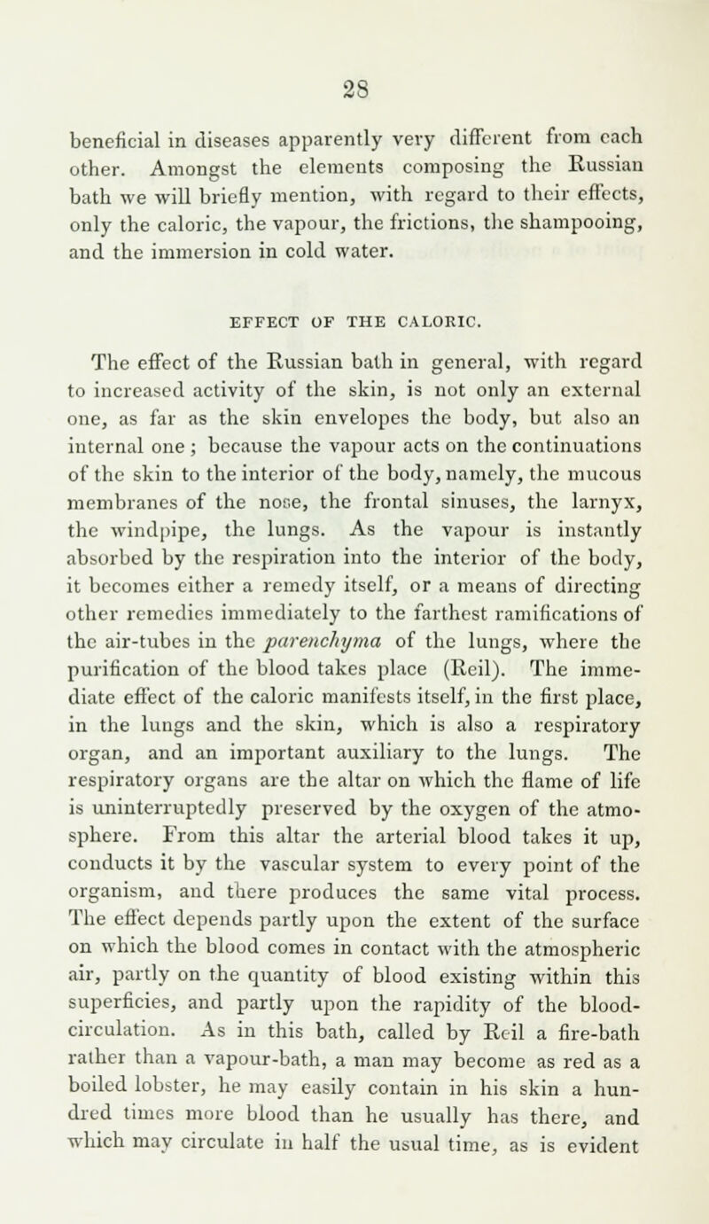 beneficial in diseases apparently very different from each other. Amone:st the elements composing the Russian bath we wiU briefly mention, with regard to their effects, only the caloric, the vapour, the frictions, tlie shampooing, and the immersion in cold water. EFFECT OF THE CALOKIC. The effect of the Russian bath in general, with regard to increased activity of the skin, is not only an external one, as far as the skin envelopes the body, but also an internal one ; because the vapour acts on the continuations of the skin to the interior of the body, namely, the mucous membranes of the nose, the frontal shiuses, the larnyx, the windpipe, the lungs. As the vapour is instantly absorbed by the respiration into the interior of the body, it becomes either a remedy itself, or a means of directing other remedies immediately to the farthest ramifications of the air-tubes in the parenchyma of the lungs, where the purification of the blood takes place (Reil). The imme- diate effect of the caloric manifests itself, in the first place, in the lungs and the skin, which is also a respiratory organ, and an important auxiliary to the lungs. The respiratory organs are the altar on which the flame of life is uninterruptedly preserved by the oxygen of the atmo- sphere. From this altar the arterial blood takes it up, conducts it by the vascular system to every point of the organism, and there produces the same vital process. The effect depends partly upon the extent of the surface on which the blood comes in contact with the atmospheric air, partly on the quantity of blood existing within this superficies, and partly upon the rapidity of the blood- circulation. As in this bath, called by Rcil a fire-bath rather than a vapour-bath, a man may become as red as a boiled lobster, he may easily contain in his skin a hun- dred times more blood than he usually has there, and which may circulate in half the usual time, as is evident