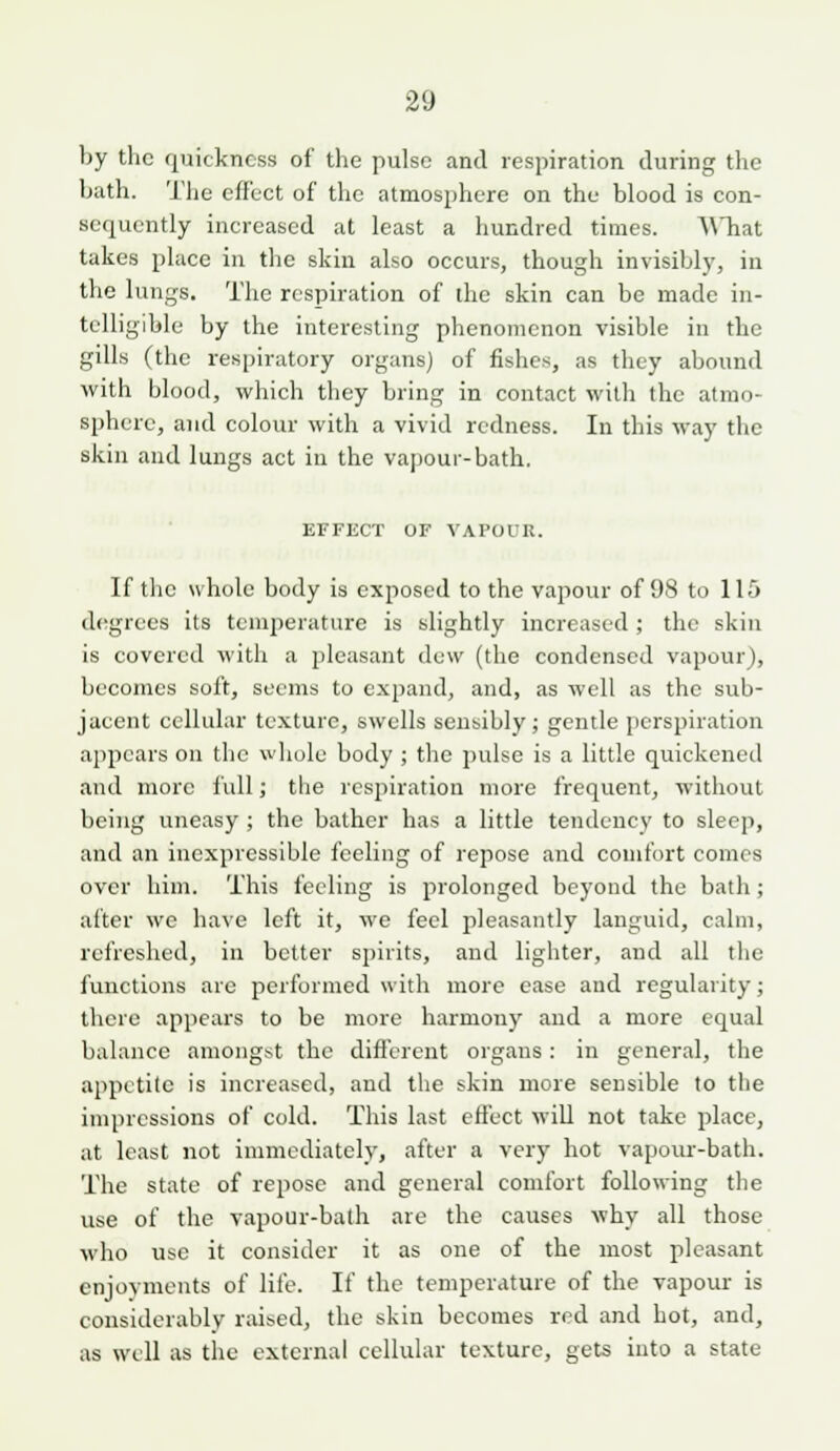 by the quickness of the pulse and respiration during the bath. The effect of the atmosphere on the blood is con- sequently increased at least a hundred times. A\Tiat takes place in the skin also occurs, though invisibly, in the lungs. The respiration of ihe skin can be made in- telligible by the interesting phenomenon visible in the gills (the respiratory organs) of fishes, as they abound with blood, which they bring in contact with the atmo- sphere, and colour with a vivid redness. In this way the skin and lungs act in the vapour-bath. EFFECT OF VAPOUR. If the whole body is exposed to the vapour of 98 to 115 degrees its temperature is slightly increased ; the skin is covered with a pleasant dew (the condensed vapour), becomes soft, seems to expand, and, as well as the sub- jacent cellular texture, swells sensibly; gentle [lerspiration appears on tlic wjiole body ; the pulse is a little quickened and more full; the respiration more frequent, without being uneasy ; the bather has a little tendency to sleep, and an inexpressible feeling of repose and comfort comes over him. This feeling is prolonged beyond the bath; after we have left it, we feel pleasantly languid, calm, refreshed, in better spirits, and lighter, and all the functions are performed with more ease and regularity; there appears to be more harmonj'' and a more equal balance amongst the different organs: in general, the appetite is increased, and the skin more sensible to the impressions of cold. This last effect will not take place, at least not immediately, after a very hot vapour-bath. The state of repose and general comfort following the use of the vapour-bath are the causes why all those who use it consider it as one of the most pleasant enjoyments of life. If the temperature of the vapour is considerably raised, the skin becomes red and hot, and, as well as the external cellular texture, gets into a state