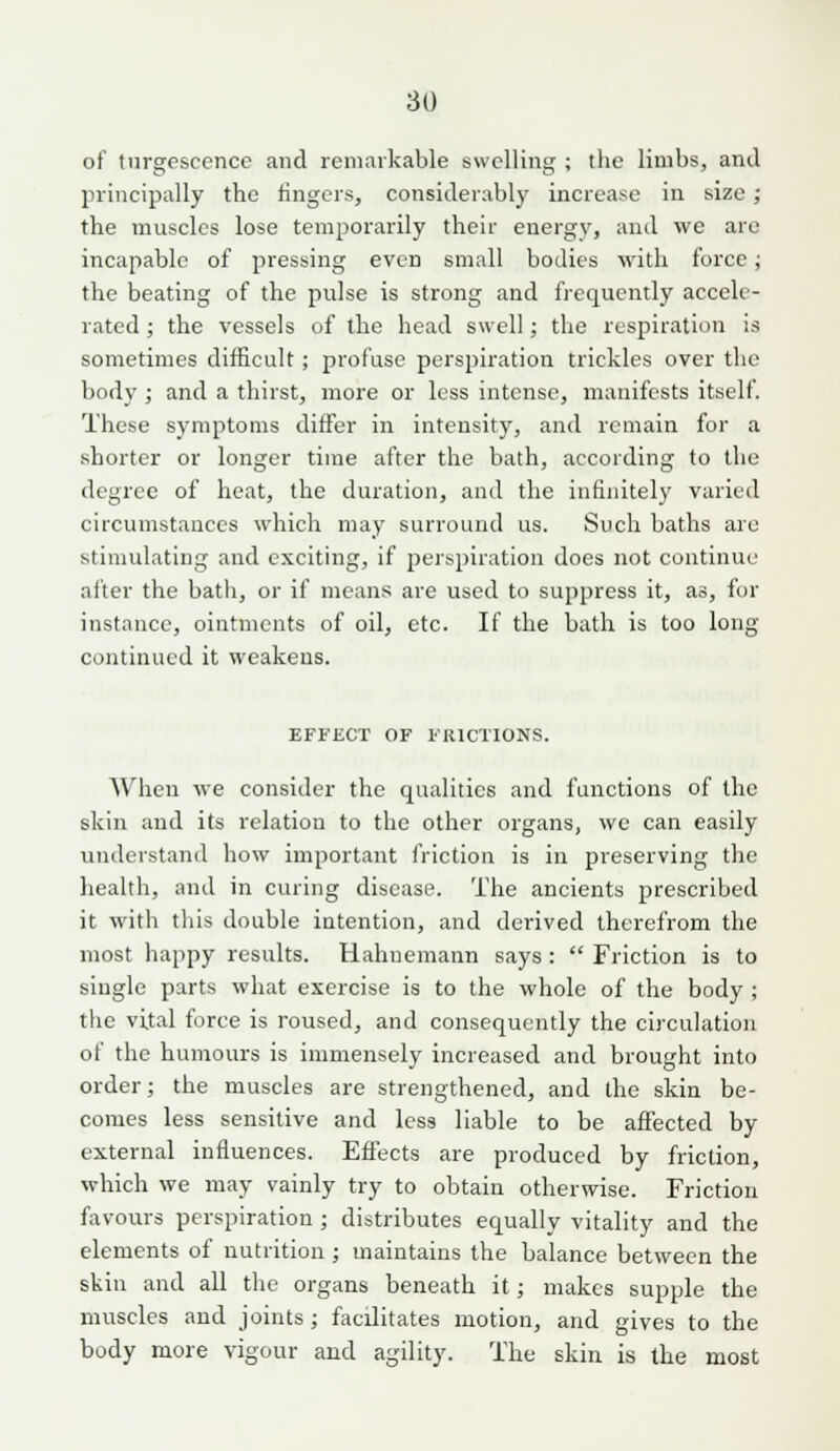 of turgescence and remarkable swelling ; the limbs, and principally the lingers, considerably increase in size ; the muscles lose temporarily their energy, and we are incapable of pressing even small bodies with force; the beating of the pulse is strong and frequently accele- rated ; the vessels of the head swell; the respiration is sometimes difficult; profuse perspiration trickles over the body ; and a thirst, more or less intense, manifests itself. These symptoms differ in intensity, and remain for a shorter or longer time after the bath, according to the degree of heat, the duration, and the infinitely varied circumstances which may surround us. Such baths are stimulating and exciting, if perspiration does not continue after the bath, or if means are used to suppress it, as, for instance, ointments of oil, etc. If the bath is too long continued it weakens. EFi'ECT OF FRICTIONS. When we consider the qualities and functions of the skin and its relation to the other organs, we can easily understand how important friction is in preserving the health, and in curing disease. The ancients prescribed it with this double intention, and derived therefrom the most happy results. Hahnemann says:  Friction is to single parts what exercise is to the whole of the body; the vital force is roused, and consequently the circulation of the humours is immensely increased and brought into order; the muscles are strengthened, and the skin be- comes less sensitive and less liable to be affected by external influences. Effects are produced by friction, which we may vainly try to obtain otherwise. Friction favours perspiration ; distributes equally vitality and the elements of nutrition ; maintains the balance between the skin and all the organs beneath it; makes supple the muscles and joints; facilitates motion, and gives to the body more vigour and agility. The skin is the most