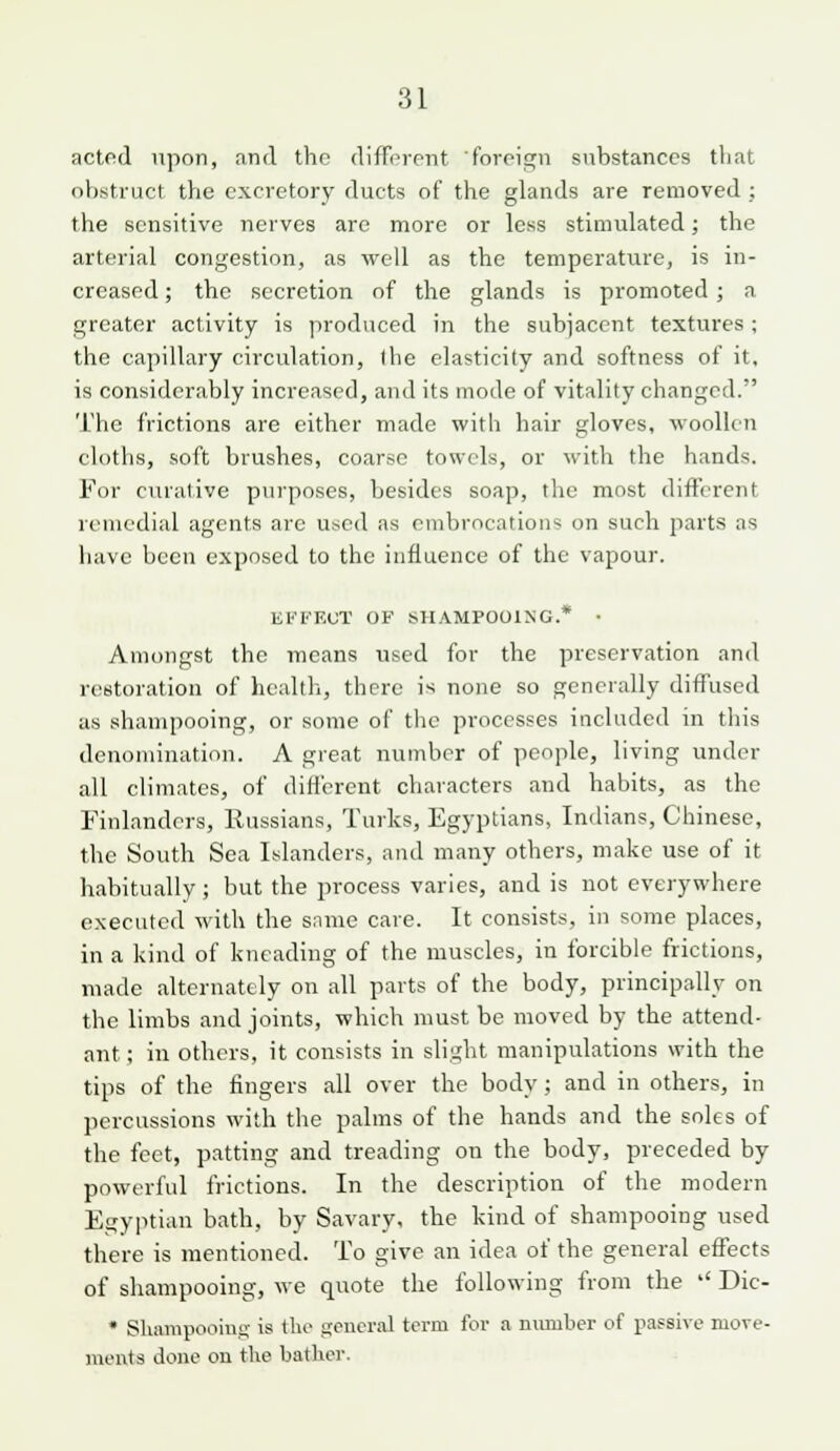 acted npon, and the different foreis^n substances that obstruct the excretory ducts of the glands are removed ; the sensitive nerves are more or less stimulated; the arterial congestion, as well as the temperature, is in- creased ; the secretion of the glands is promoted; a greater activity is produced in the subjacent textures; the capillary circulation, the elasticity and softness of it, is considerably increased, and its mode of vitality changed. 'The frictions are either made with hair gloves, woollen cloths, soft brushes, coarse towels, or witli the hands. For curative purposes, besides soap, the most difl'erent remedial agents are uticd as embrocations on such parts as have been exposed to the influence of the vapour. El'FEOT OF SHAMPOOING.* • Amongst the means used for the preservation and restoration of healtli, there is none so generally diflused us shampooing, or some of tlic processes included in this denomination. A great number of people, living under all climates, of difl'erent characters and habits, as the Finlanders, Russians, Turks, Egyptians, Indians, Chinese, the South Sea Islanders, and many others, make use of it habitually; but the process varies, and is not everywhere executed with the snme care. It consists, in some places, in a kind of kneading of the muscles, in forcible frictions, made alternately on all parts of the body, principally on the limbs and joints, which must be moved by the attend- ant ; in others, it consists in slight manipulations with the tips of the lingers all over the body; and in others, in percussions with the palms of the hands and the soles of the feet, patting and treading on the body, preceded by powerful frictions. In the description of the modern Et;yinian bath, by Savary, the kind of shampooing used there is mentioned. To give an idea of the general effects of sliampooing, we quote the following from the '' Dic- • Sliampooius is the sPiicral terra for a number of passive move- ments done ou tlie batlicr.