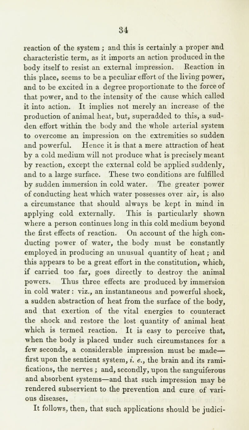 reaction of the system ; and this is certainly a proper and characteristic term, as it imports an action produced in the body itself to resist an external impression. Reaction in this place, seems to be a peculiar effort of the living power, and to be excited in a degree proportionate to the force of that power, and to the intensity of the cause which called it into action. It implies not merely an increase of the production of animal heat, but, superadded to this, a sud- den effort within the body and the whole arterial system to overcome an impression on the extremities so sudden and powerful. Hence it is that a mere attraction of heat by a cold medium will not produce what is precisely meant by reaction, except the external cold be applied suddenly, and to a large surface. These two conditions are fulfilled by sudden immersion in cold water. The greater power of conducting heat which water possesses over air, is also a circumstance that should always be kept in mind in applying cold externally. This is particularly shown where a person continues long in this cold medium beyond the first effects of reaction. On account of the high con- ducting power of water, the body must be constantly employed in producing an unusual quantity of heat; and this appears to be a great effort in the constitution, which, if carried too far, goes directly to destroy the animal powers. Thus three effects are produced by immersion in cold water: viz., an instantaneous and powerful shock, a sudden abstraction of heat from the surface of the body, and that exertion of the vital energies to counteract the shock and restore the lost quantity of animal heat which is termed reaction. It is easy to perceive that, when the body is placed under such circumstances for a few seconds, a considerable impression must be made— first upon the sentient system, i. e., the brain and its rami- fications, the nerves ; and, secondly, upon the sanguiferous and absorbent systems—and that such impression may be rendered subservient to the prevention and cure of vari- ous diseases. It follows, then, that such applications should be judici-