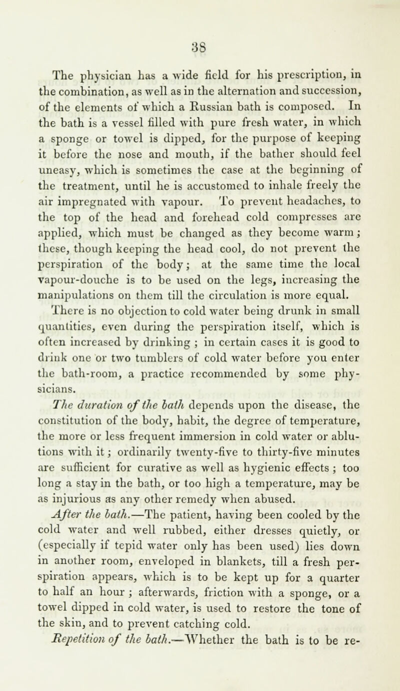 The physician has a wide field for his prescription, in the combination, as well as in the alternation and succession, of the elements of which a Russian bath is composed. In the bath is a vessel filled with pure fresh water, in which a sponge or towel is dipped, for the purpose of keeping it before the nose and mouth, if the bather should feel uneasy, which is sometimes the case at the beginning of the treatment, until he is accustomed to inhale freely the air impregnated with vapour. To prevent headaches, to the top of the head and forehead cold compresses are applied, which must be changed as they become warm; these, though keeping the head cool, do not prevent the perspiration of the body; at the same time the local vapour-douche is to be used on the legs, increasing the manipulations on them till the circulation is more equal. There is no objection to cold water being drunk in small quantities, even during the perspiration itself, which is often increased by drinking ; in certain cases it is good to diink one or two tumblers of cold water before you enter the bath-room, a practice recommended by some phy- sicians. The duration of the hath depends upon the disease, the constitution of the body, habit, the degree of temperature, the more or less frequent immersion in cold water or ablu- tions with it; ordinarily twenty-five to thirty-five minutes are sufficient for curative as well as hygienic effects ; too long a stay in the bath, or too high a temperature, may be as injurious as any other remedy when abused. After the hath.—The patient, having been cooled by the cold water and well rubbed, either dresses quietly, or (especially if tepid water only has been used) lies down in another room, enveloped in blankets, till a fresh per- spiration appears, which is to be kept up for a quarter to half an hour ; afterwards, friction with a sponge, or a towel dipped in cold water, is used to restore the tone of the skin, and to prevent catching cold. Repetition of the bath.—Whether the bath is to be re-