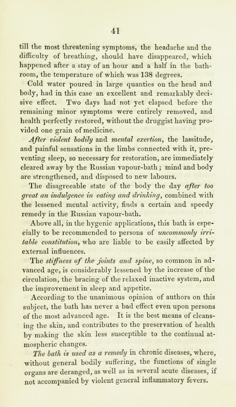 till the most threatening symptoms, the headache and the difficulty of breathing, should have disappeared, which happened after a stay of an hour and a half in the bath- room, the temperature of which was 138 degrees. Cold water poured in large quanties on the head and body, had in this case an excellent and remarkably deci- sive effect. Two days had not yet elapsed before the remaining minor symptoms were entirely removed, and health perfectly restored, without the druggist having pro- vided one grain of medicine. After violent bodily and mental exertion, the lassitude, and painful sensations in the limbs connected with it, pre- venting sleep, so necessary for restoration, are immediately cleared away by the Kussian vapour-bath; mind and body are strengthened, and disposed to new labours. The disagreeable state of the body the day after too great an indulgence in eating and drinking, combined Avith the lessened mental activity, finds a certain and speedy remedy in the Russian vapour-bath. Above all, in the hygcnic applications, this bath is espe- cially to be recommended to persons of uncommonly irri- table constitution, who are liable to be easily affected by external influences. The stiffness of the joints and spine, so common in ad- vanced age, is considerably lessened by the increase of the circulation, the bracing of the relaxed inactive system, and the improvement in sleep and appetite. According to the unanimous opinion of authors on this subject, the bath has never a bad effect even upon persons of the most advanced age. It is the best means of cleans- ing the skin, and contributes to the preservation of health by making the skin less susceptible to the continual at- mospheric changes. T/ie bath is used as a remedy in chronic diseases, where, without general bodily suflering, the functions of single organs are deranged, as well as in several acute diseases, if not accompanied by violent general inflammatory fevers.