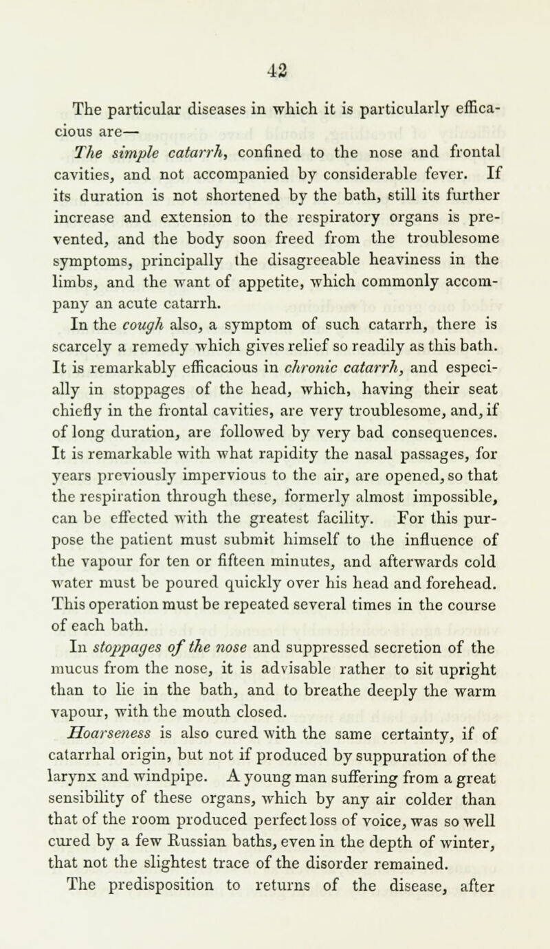 The particular diseases in which it is particularly effica- cious are— The simple catarrh, confined to the nose and frontal cavities, and not accompanied by considerable fever. If its duration is not shortened by the bath, still its further increase and extension to the respiratory organs is pre- vented, and the body soon freed from the troublesome symptoms, principally the disagreeable heaviness in the limbs, and the want of appetite, which commonly accom- pany an acute catarrh. In the cough also, a symptom of such catarrh, there is scarcely a remedy which gives relief so readily as this bath. It is remarkably efficacious in chronic catarrh, and especi- ally in stoppages of the head, which, having their seat chiefly in the frontal cavities, are very troublesome, and, if of long duration, are followed by very bad consequences. It is remarkable with what rapidity the nasal passages, for years previously impervious to the air, are opened, so that the respiration through these, formerly almost impossible, can be effected with the greatest facihty. For this pur- pose the patient must submit himself to the influence of the vapour for ten or fifteen minutes, and afterwards cold water must be poured quickly over his head and forehead. This operation must be repeated several times in the course of each bath. In stoppages of the nose and suppressed secretion of the mucus from the nose, it is advisable rather to sit upright than to lie in the bath, and to breathe deeply the warm vapour, with the mouth closed. Hoarseness is also cured with the same certainty, if of catarrhal origin, but not if produced by suppuration of the larynx and windpipe. A young man suffering from a great sensibility of these organs, which by any air colder than that of the room produced perfect loss of voice, was so well cured by a few Russian baths, even in the depth of winter, that not the slightest trace of the disorder remained. The predisposition to returns of the disease, after