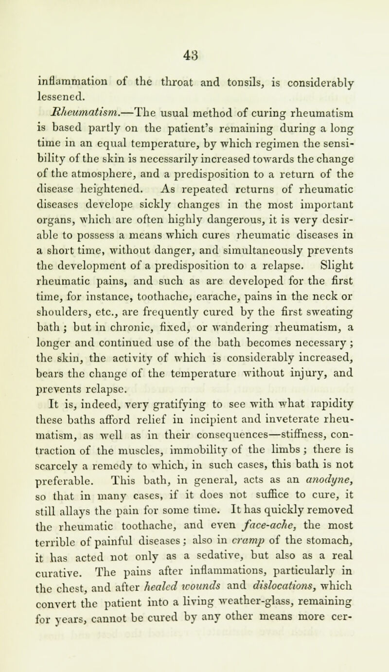 inflammation of the throat and tonsils, is considerably lessened. Rheumatism.—The usual method of curing rheumatism is based partly on the patient's remaining during a long time in an equal temperature, by which regimen the sensi- bility of the skin is necessarily increased towards the change of the atmosphere, and a predisposition to a return of the disease heightened. As repeated returns of rheumatic diseases devclope sickly changes in the most important organs, which are often highly dangerous, it is very desir- able to possess a means which cures rheumatic diseases in a short time, without danger, and simultaneously prevents the development of a predisposition to a relapse. Slight rheumatic pains, and such as are developed for the first time, for instance, toothache, earache, pains in the neck or shoulders, etc., are frequently cured by the first sweating bath ; but in chronic, fixed, or wandering rheumatism, a longer and continued use of the bath becomes necessary; the skin, the activity of which is considerably increased, bears the change of the temperature without injury, and prevents relapse. It is, indeed, very gratifying to see with what rapidity these baths afford relief in incipient and inveterate rheu- matism, as well as in their consequences—stiffness, con- traction of the muscles, immobility of the limbs ; there is scarcely a remedy to which, in such cases, this bath is not preferable. This bath, in general, acts as an anodyne, so that in many cases, if it does not suffice to cure, it still allays the pain for some time. It has quickly removed the rheumatic toothache, and even face-ache, the most terrible of painful diseases; also in cramp of the stomach, it has acted not only as a sedative, but also as a real curative. The pains after inflammations, particularly in the chest, and after healed wounds and dislocations, which convert the patient into a living weather-glass, remaining for years, cannot be cured by any other means more cer-