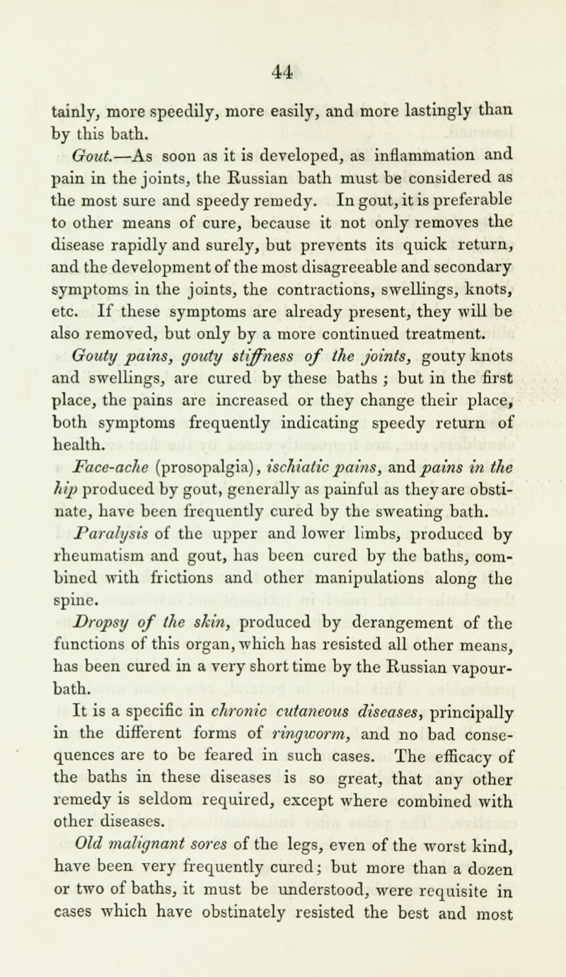 tainly, move speedily, more easily, and more lastingly than by this bath. Gout.—As soon as it is developed, as inflammation and pain in the joints, the Russian bath must be considered as the most sure and speedy remedy. In gout, it is preferable to other means of cure, because it not only removes the disease rapidly and surely, but prevents its quick return, and the development of the most disagreeable and secondary symptoms in the joints, the contractions, swellings, knots, etc. If these symptoms are already present, they wiU be also removed, but only by a more continued treatment. Gouty pains, gouty stiffness of the joints, gouty knots and swelUngs, are cured by these baths ; but in the first place, the pains are increased or they change their place, both symptoms frequently indicating speedy return of health. Face-ache (prosopalgia), ischialic pains, and pains in the hip produced by gout, generally as painful as they are obsti- nate, have been frequently cured by the sweating bath. Paralysis of the upper and lower limbs, produced by rheumatism and gout, has been cured by the baths, com- bined with frictions and other manipulations along the spine. Dropsy of the ski7i, produced by derangement of the functions of this organ, which has resisted all other means, has been cured in a very short time by the Russian vapour- bath. It is a specific in chronic cutaneous diseases, principally in the diflferent forms of ringworm, and no bad conse- quences are to be feared in such cases. The efficacy of the baths in these diseases is so great, that any other remedy is seldom required, except where combined with other diseases. Old malignant sores of the legs, even of the worst kind, have been very frequently cured; but more than a dozen or two of baths, it must be understood, were requisite in cases which have obstinately resisted the best and most