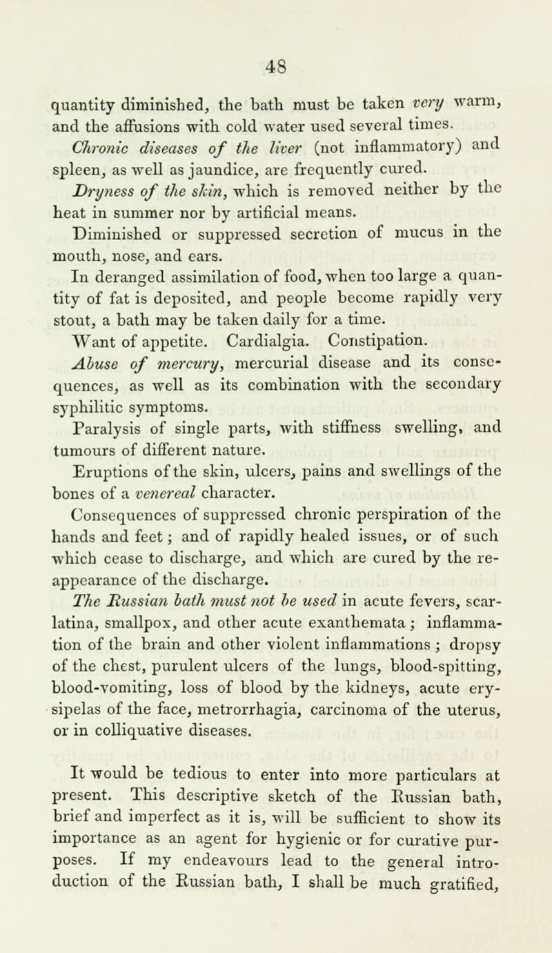 quantity diminished, the bath must be taken very warm, and the affusions with cold water used several times. Chronic diseases of the liter (not inflammatory) and spleen, as well as jaundice, are frequently cured. Dryness of the skin, which is removed neither by the heat in summer nor by artificial means. Diminished or suppressed secretion of mucus in the mouth, nose, and ears. In deranged assinailation of food, when too large a quan- tity of fat is deposited, and people become rapidly very stout, a bath may be taken daily for a time. AVant of appetite. Cardialgia. Constipation. Abuse of mercury, mercurial disease and its conse- quences, as well as its combination with the secondary syphilitic symptoms. Paralysis of single parts, with stiffness swelling, and tumours of different nature. Eruptions of the skin, ulcers, pains and swellings of the bones of a venereal character. Consequences of suppressed chronic perspiration of the hands and feet; and of rapidly healed issues, or of such which cease to discharge, and which are cured by the re- appearance of the discharge. The Russian bath must not be used in acute fevers, scar- latina, smallpox, and other acute exanthemata; inflamma- tion of the brain and other violent inflammations ; dropsy of the chest, purulent ulcers of the lungs, blood-spitting, blood-vomiting, loss of blood by the kidneys, acute ery- sipelas of the face, metrorrhagia, carcinoma of the uterus, or in colliquative diseases. It would be tedious to enter into more particulars at present. This descriptive sketch of the Eussian bath, brief and imperfect as it is, will be sufficient to show its importance as an agent for hygienic or for curative pur- poses. If my endeavours lead to the general intro- duction of the Eussian bath, I shall be much gratified.