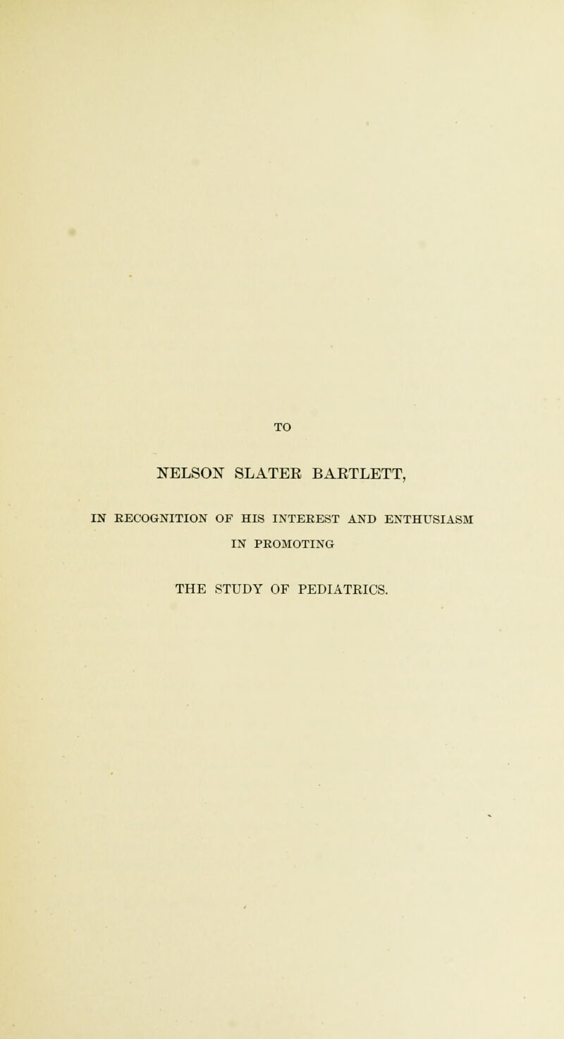 TO NELSON SLATER BARTLETT, IN RECOGNITION OF HIS INTEREST AND ENTHUSIASM IN PROMOTING THE STUDY OF PEDIATRICS.