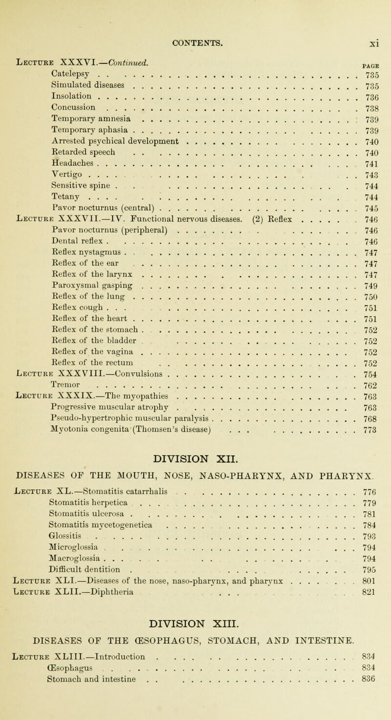 Lecture XXXVI.—Continued. PAGE Catelepsy 735 Simulated diseases 735 Insolation 736 Concussion 738 Temporary amnesia 739 Temporary aphasia 739 Arrested psychical development 740 Retarded speech 740 Headaches 741 Vertigo .... . , . . 743 Sensitive spine . . - , 744 Tetany 744 Pavor nocturnus (central) 745 Lecture XXXVII.—IV. Functional nervous diseases. (2) Keflex 746 Pavor nocturnus (peripheral) 746 Dental reflex 746 Reflex nystagmus . 747 Reflex of the ear 747 Reflex of the larynx 747 Paroxysmal gasping 749 Reflex of the lung 750 Reflex cough ... 751 Reflex of the heart 751 Reflex of the stomach 752 Reflex of the bladder _ 752 Reflex of the vagina 752 Reflex of the rectum 752 Lecture XXXVIII.—Convulsions 754 Tremor 762 Lecture XXXIX.—The myopathies 763 Progressive muscular atrophy . . 763 Pseudo-hypertrophic muscular paralysis 768 Myotonia congenita (Thomsen's disease) ... 773 DIVISION XII. DISEASES OE THE MOUTH, NOSE, NASO-PHARYNX, AND PHARYNX. Lecture XL.—Stomatitis catarrhalis 776 Stomatitis herpetica , 779 Stomatitis ulcerosa 781 Stomatitis nycetogenetica 784 Glossitis : 793 Microglossia . ... 794 Macroglossia . . , . . 794 Difficult dentition . .... 795 Lecture XLI.—Diseases of the nose, naso-pharynx, and pharynx ........ 801 Lecture XLII.—Diphtheria ... . . 821 DIVISION XIII. DISEASES OF THE (ESOPHAGUS, STOMACH, AND INTESTINE. Lecture XLIII.—Introduction 834 (Esophagus . . . . 834 Stomach and intestine . . 836