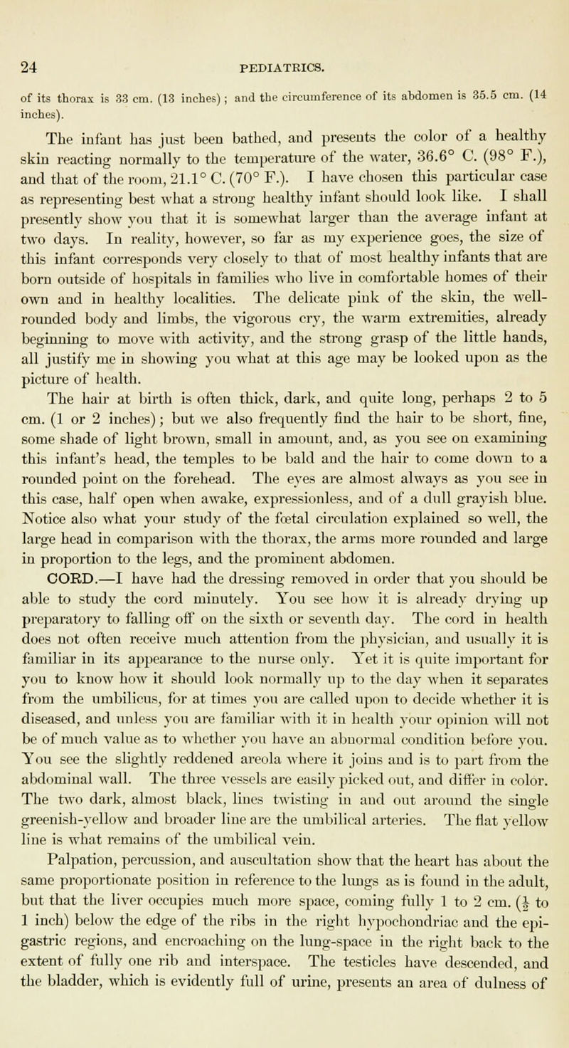of its thorax is 33 cm. (13 inches); and the circumference of its abdomen is 35.5 cm. (14 inches). The infant has just been bathed, and presents the color of a healthy skin reacting normally to the temperature of the water, 36.6° C. (98° F.), and that of the room, 21.1° C. (70° F.). I have chosen this particular case as representing best what a strong healthy infant should look like. I shall presently show you that it is somewhat larger than the average infant at two days. In reality, however, so far as my experience goes, the size of this infant corresponds very closely to that of most healthy infants that are born outside of hospitals in families who live in comfortable homes of their own and in healthy localities. The delicate pink of the skin, the well- rounded body and limbs, the vigorous cry, the warm extremities, already beginning to move with activity, and the strong grasp of the little hands, all justify me in showing you what at this age may be looked upon as the picture of health. The hair at birth is often thick, dark, and quite long, perhaps 2 to 5 cm. (1 or 2 inches); but we also frequently find the hair to be short, fine, some shade of light brown, small in amount, and, as you see on examining this infant's head, the temples to be bald and the hair to come down to a rounded point on the forehead. The eyes are almost always as you see in this case, half open when awake, expressionless, and of a dull grayish blue. Notice also what your study of the foetal circulation explained so well, the large head in comparison with the thorax, the arms more rounded and large in proportion to the legs, and the prominent abdomen. CORD.—I have had the dressing removed in order that you should be able to study the cord minutely. You see how it is already drying up preparatory to falling off on the sixth or seventh day. The cord in health does not often receive much attention from the physician, and usually it is familiar in its appearance to the nurse only. Yet it is quite important for you to know how it should look normally up to the day when it separates from the umbilicus, for at times you are called upon to decide whether it is diseased, and unless you are familiar with it in health your opinion will not be of much value as to whether you have an abnormal condition before you. You see the slightly reddened areola where it joins and is to part from the abdominal wall. The three vessels are easily picked out, and differ in color. The two dark, almost black, lines twisting in and out around the single greenish-yellow and broader line are the umbilical arteries. The flat yellow line is what remains of the umbilical vein. Palpation, percussion, and auscultation show that the heart has about the same proportionate position in reference to the lungs as is found in the adult, but that the liver occupies much more space, coming fully 1 to 2 cm. (J- to 1 inch) below the edge of the ribs in the right hypochondriac and the epi- gastric regions, and encroaching on the lung-space in the right back to the extent of fully one rib and interspace. The testicles have descended, and the bladder, which is evidently full of urine, presents an area of dulness of