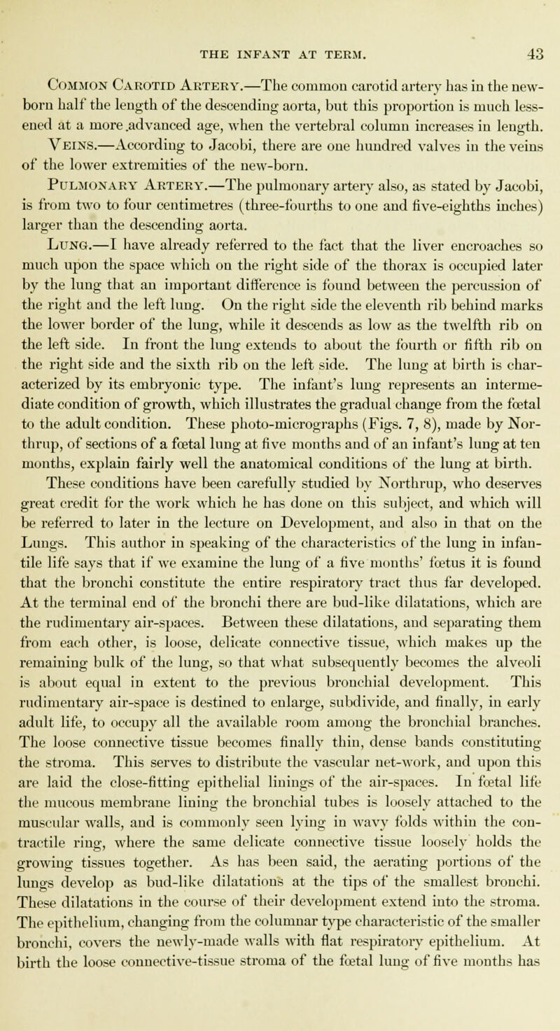 Common Carotid Artery.—The common carotid artery has in the new- born half the length of the descending aorta, but this proportion is much less- ened at a more .advanced age, when the vertebral column increases in length. Veins.—According to Jacobi, there are one hundred valves in the veins of the lower extremities of the new-born. Pulmonary Artery.—The pulmonary artery also, as stated by Jacobi, is from two to four centimetres (three-fourths to one and five-eighths inches) larger than the descending aorta. Lung.—I have already referred to the fact that the liver encroaches so much upon the space which on the right side of the thorax is occupied later by the lung that an important difference is found between the percussion of the right and the left lung. On the right side the eleventh rib behind marks the lower border of the lung, while it descends as low as the twelfth rib on the left side. In front the lung extends to about the fourth or fifth rib on the right side and the sixth rib on the left side. The lung at birth is char- acterized by its embryonic type. The infant's lung represents an interme- diate condition of growth, which illustrates the gradual change from the foetal to the adult condition. These photo-micrographs (Figs. 7, 8), made by Nor- thrup, of sections of a foetal lung at five months and of an infant's lung at ten months, explain fairly well the anatomical conditions of the lung at birth. These couditions have been carefully studied by Northrup, who deserves great credit for the work which he has done on this subject, and which will be referred to later in the lecture on Development, and also in that on the Lungs. This author in speaking of the characteristics of the lung in iufan- tile life says that if we examine the lung of a five months' foetus it is found that the bronchi constitute the entire respiratory tract thus far developed. At the terminal end of the bronchi there are bud-like dilatations, which are the rudimentary air-spaces. Between these dilatations, and separating them from each other, is loose, delicate connective tissue, which makes up the remaining bulk of the lung, so that what subsequently becomes the alveoli is about equal in extent to the previous bronchial development. This rudimentary air-space is destined to enlarge, subdivide, and finally, in early adult life, to occupy all the available room among the bronchial branches. The loose connective tissue becomes finally thin, dense bands constituting the stroma. This serves to distribute the vascular net-work, and upon this are laid the close-fitting epithelial linings of the air-spaces. In foetal life the mucous membrane lining the bronchial tubes is loosely attached to the muscular walls, and is commonly seen lyiug in wavy folds within the con- tractile ring, where the same delicate connective tissue loosely holds the growing tissues together. As has been said, the aerating portions of the lungs develop as bud-like dilatatious at the tips of the smallest bronchi. These dilatations in the course of their development extend into the stroma. The epithelium, changing from the columuar type characteristic of the smaller bronchi, covers the newly-made walls with flat respiratory epithelium. At birth the loose connective-tissue stroma of the fcetal lung of five months has