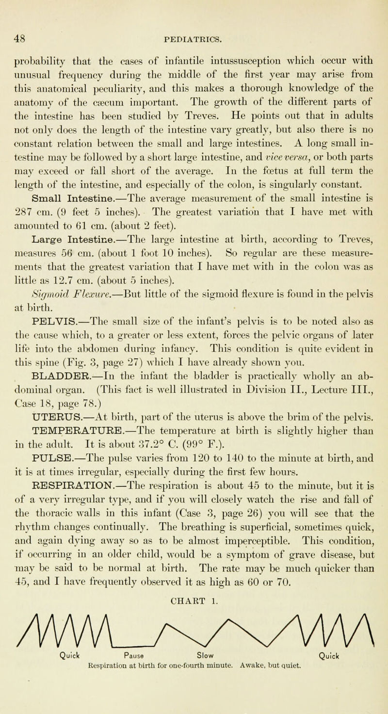 probability that the cases of infantile intussusception which occur with unusual frequency during the middle of the first year may arise from this anatomical peculiarity, and this makes a thorough knowledge of the anatomy of the caecum important. The growth of the different parts of the intestine has been studied by Treves. He points out that in adults not only does the length of the intestine vary greatly, but also there is no constant relation between the small and large intestines. A long small in- testine may be followed by a short large intestine, and vice versa, or both parts may exceed or fall short of the average. In the foetus at full term the length of the intestine, and especially of the colon, is singularly constant. Small Intestine.—The average measurement of the small intestine is 287 cm. (9 feet 5 inches). The greatest variation that I have met with amounted to 61 cm. (about 2 feet). Large Intestine.—The large intestine at birth, according to Treves, measures 56 cm. (about 1 foot 10 inches). So regular are these measure- ments that the greatest variation that I have met with in the colon was as little as 12.7 cm. (about 5 inches). Sigmoid Flexure.—But little of the sigmoid flexure is found in the pelvis at birth. PELVIS.—The small size of the infant's pelvis is to be noted also as the cause which, to a greater or less extent, forces the pelvic organs of later life into the abdomen during infancy. This condition is quite evident in this spiue (Fig. 3, page 27) which I have already shown you. BLADDER.—In the infant the bladder is practically wholly an ab- dominal organ. (This fact is well illustrated in Division II., Lecture III., Case 18, page 78.) UTERUS.—At birth, part of the uterus is above the brim of the jjelvis. TEMPERATURE.—The temperature at birth is slightly higher than in the adult. It is about 37.2° C. (99° F.). PULSE.—The pulse varies from 120 to 140 to the minute at birth, and it is at times irregular, especially during the first few hours. RESPIRATION.—The respiration is about 45 to the minute, but it is of a very irregular type, and if you will closely watch the rise and fall of the thoracic walls in this infant (Case 3, page 26) you will see that the rhythm changes continually. The breathing is superficial, sometimes quick, and again dying away so as to be almost imperceptible. This condition, if occurring in an older child, would be a symptom of grave disease, but may be said to be normal at birth. The rate may be much quicker than 45, and I have frequently observed it as high as 60 or 70. CHART 1. Quick Pause Slow Quick Respiration at birth for one-fourth minute. Awake, but quiet.