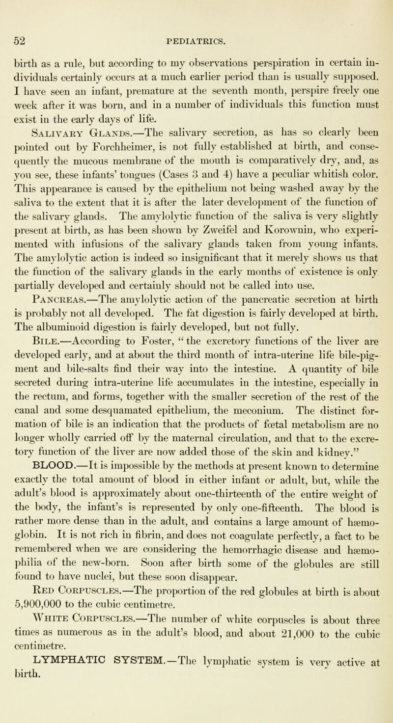 birth as a rule, but according to my observations perspiration in certain in- dividuals certainly occurs at a much earlier period than is usually supposed. I have seen an infant, premature at the seventh month, perspire freely one week after it was born, and in a number of individuals this function must exist in the early days of life. Salivary Glands.—The salivary secretion, as has so clearly been pointed out by Forchheimer, is not fully established at birth, and conse- quently the mucous membrane of the mouth is comparatively dry, and, as you see, these infants' tongues (Cases 3 and 4) have a peculiar whitish color. This appearance is caused by the epithelium not being washed away by the saliva to the extent that it is after the later development of the function of the salivary glands. The amylolytic function of the saliva is very slightly present at birth, as has been shown by Zweifel and Korownin, who experi- mented with infusions of the salivary glands taken from young infants. The amylolytic action is indeed so insignificant that it merely shows us that the function of the salivary glands in the early months of existence is only partially developed and certainly should not be called into use. Pancreas.—The amylolytic action of the pancreatic secretion at birth is probably not all developed. The fat digestion is fairly developed at birth. The albuminoid digestion is fairly developed, but not fully. Bile.—According to Foster,  the excretory functions of the liver are developed early, and at about the third month of intra-uterine life bile-pig- ment and bile-salts find their way into the intestine. A quantity of bile secreted during intra-uterine life accumulates in the intestine, especially in the rectum, and forms, together with the smaller secretion of the rest of the canal and some desquamated epithelium, the meconium. The distinct for- mation of bile is an indication that the products of fcetal metabolism are no longer wholly carried off by the maternal circulation, and that to the excre- tory function of the liver are now added those of the skin and kidney. BLOOD.—It is impossible by the methods at present known to determine exactly the total amount of blood in either infant or adult, but, while the adult's blood is approximately about one-thirteenth of the entire weight of the body, the infant's is represented by only one-fifteenth. The blood is rather more dense than in the adult, and contains a large amount of hemo- globin. It is not rich in fibrin, and does not coagulate perfectly, a fact to be remembered when we are considering the hemorrhagic disease and ha?mo- philia of the new-born. Soon after birth some of the globules are still found to have nuclei, but these soon disappear. Red Corpuscles.—The proportion of the red globules at birth is about 5,900,000 to the cubic centimetre. White Corpuscles.—The number of white corpuscles is about three times as numerous as in the adult's blood, and about 21,000 to the cubic centimetre. LYMPHATIC SYSTEM.—The lymphatic system is very active at birth.