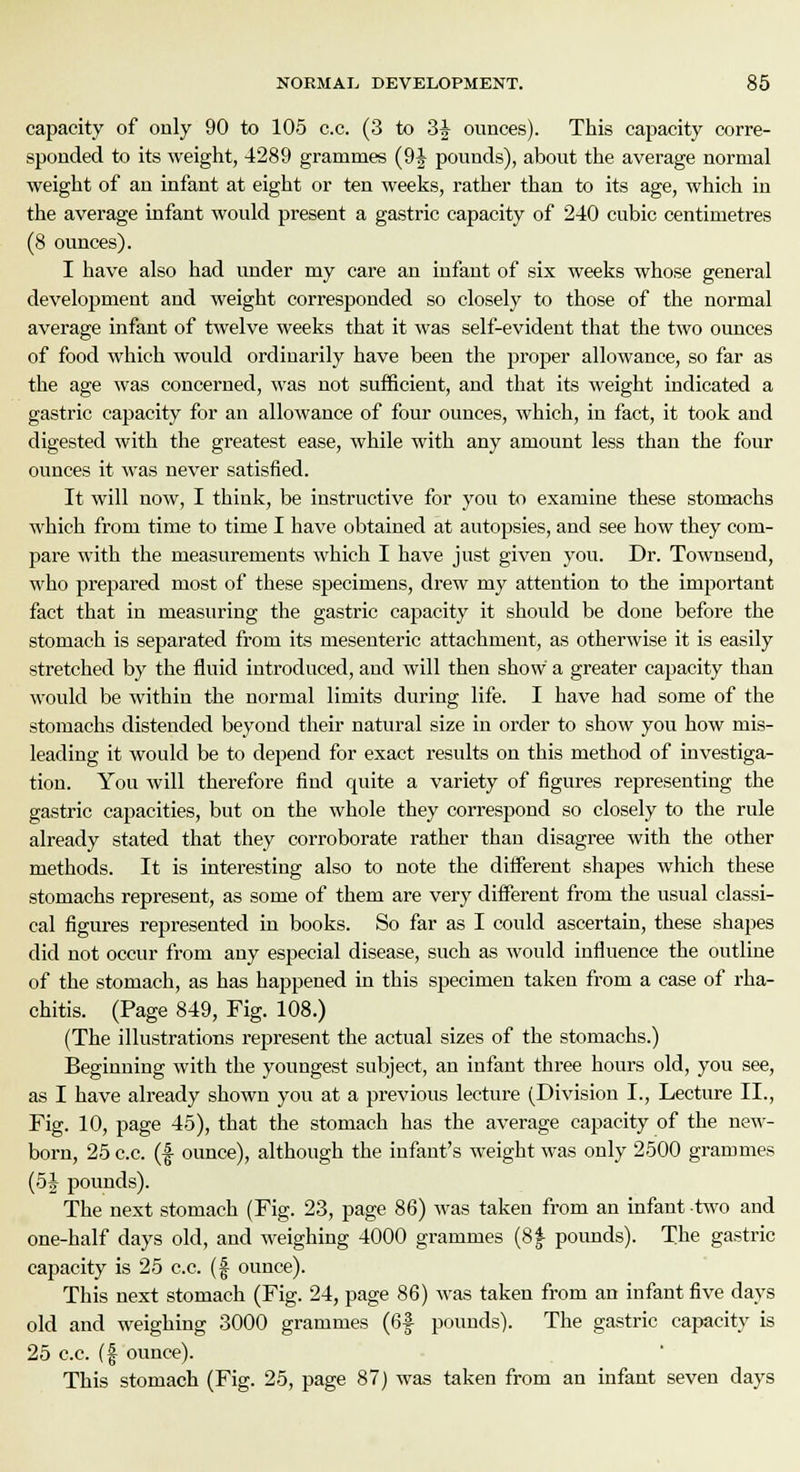 capacity of only 90 to 105 c.c. (3 to 3| ounces). This capacity corre- sponded to its weight, 4289 grammes (9^ pounds), about the average normal weight of an infant at eight or ten weeks, rather than to its age, which in the average infant would present a gastric capacity of 240 cubic centimetres (8 ounces). I have also had under my care an infant of six weeks whose general development and weight corresponded so closely to those of the normal average infant of twelve weeks that it was self-evident that the two ounces of food which would ordinarily have been the proper allowance, so far as the age was concerned, was not sufficient, and that its weight indicated a gastric capacity for an allowance of four ounces, which, in fact, it took and digested with the greatest ease, while with any amount less than the four ounces it was never satisfied. It will now, I think, be instructive for you to examine these stomachs which from time to time I have obtained at autopsies, and see how they com- pare with the measurements which I have just given you. Dr. Townsend, who prepared most of these specimens, drew my attention to the important fact that in measuring the gastric capacity it should be doue before the stomach is separated from its mesenteric attachment, as otherwise it is easily stretched by the fluid introduced, and will then show a greater capacity than would be within the normal limits during life. I have had some of the stomachs distended beyond their natural size in order to show you how mis- leading it would be to depend for exact results on this method of investiga- tion. You will therefore find quite a variety of figures representing the gastric capacities, but on the whole they correspond so closely to the rule already stated that they corroborate rather than disagree with the other methods. It is interesting also to note the different shapes which these stomachs represent, as some of them are very different from the usual classi- cal figures represented in books. So far as I could ascertain, these shapes did not occur from any especial disease, such as would influence the outline of the stomach, as has happened in this specimen taken from a case of rka- chitis. (Page 849, Fig. 108.) (The illustrations represent the actual sizes of the stomachs.) Beginning with the youngest subject, an infant three hours old, you see, as I have already shown you at a previous lecture (Division I., Lecture II., Fig. 10, page 45), that the stomach has the average capacity of the new- born, 25 c.c. (f ounce), although the infant's weight was only 2500 grammes (5i pounds). The next stomach (Fig. 23, page 86) was taken from an infant two and one-half days old, and weighing 4000 grammes (8| pounds). The gastric capacity is 25 c.c. (£ ounce). This next stomach (Fig. 24, page 86) was taken from an infant five days old and weighing 3000 grammes (6f pounds). The gastric capacity is 25 c.c. (£ ounce). This stomach (Fig. 25, page 87) was taken from an infant seven days