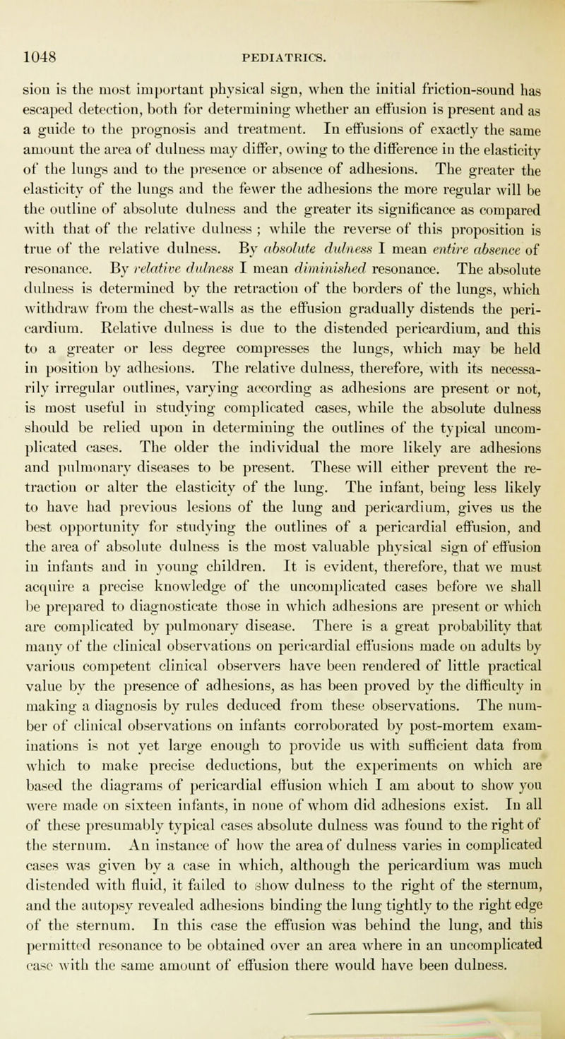 siou is the most important physical sign, when the initial friction-sound has escaped detection, both tor determining whether an effusion is present and as a guide to the prognosis and treatment. In effusions of exactly the same amount the area of dulness may differ, owing to the difference in the elasticity of the lungs and to the presence or absence of adhesions. The greater the elasticity of the lungs and the fewer the adhesions the more regular will be the outline of absolute dulness and the greater its significance as compared with that of the relative dulness ; while the reverse of this proposition is true of the relative dulness. By absolute dulness I mean entire absence of resonance. By relative dulness I mean diminished resonance. The absolute dulness is determined by the retraction of the borders of the lungs, which withdraw from the chest-walls as the effusion gradually distends the peri- cardium. Relative dulness is due to the distended pericardium, and this to a greater or less degree compresses the lungs, which may be held in position by adhesions. The relative dulness, therefore, with its necessa- rily irregular outlines, varying according as adhesions are present or not, is most useful in studying complicated cases, while the absolute dulness should be relied upon in determining the outlines of the typical uncom- plicated cases. The older the individual the more likely are adhesions and pulmonary diseases to be present. These will either prevent the re- traction or alter the elasticity of the lung. The infant, being less likely to have had previous lesions of the lung aud pericardium, gives us the best opportunity for studying the outlines of a pericardial effusion, and the area of absolute dulness is the most valuable physical sign of effusion in infants and in young children. It is evident, therefore, that we must acquire a precise knowledge of the uncomplicated cases before we shall be prepared to diagnosticate those in which adhesions are present or which are complicated by pulmonary disease. There is a great probability that many of the clinical observations on pericardial effusions made on adults by various competent clinical observers have been rendered of little practical value by the presence of adhesions, as has been proved by the difficulty in making a diagnosis by rules deduced from these observations. The num- ber of clinical observations on infants corroborated by post-mortem exam- inations is not yet large enough to provide us with sufficient data from which to make precise deductions, but the experiments on which are based the diagrams of pericardial effusion which I am about to show you were made on sixteen infants, in noue of whom did adhesions exist. In all of these presumably typical cases absolute dulness was found to the right of the sternum. An instance of how the area of dulness varies in complicated cases was given by a case in which, although the pericardium was much distended with fluid, it failed to show dulness to the right of the sternum, and the autopsy revealed adhesions binding the lung tightly to the right edge of the sternum. In this case the effusion was behind the lung, and this permitted resonance to be obtained over an area where in an uncomplicated case with the same amount of effusion there would have been dulness.