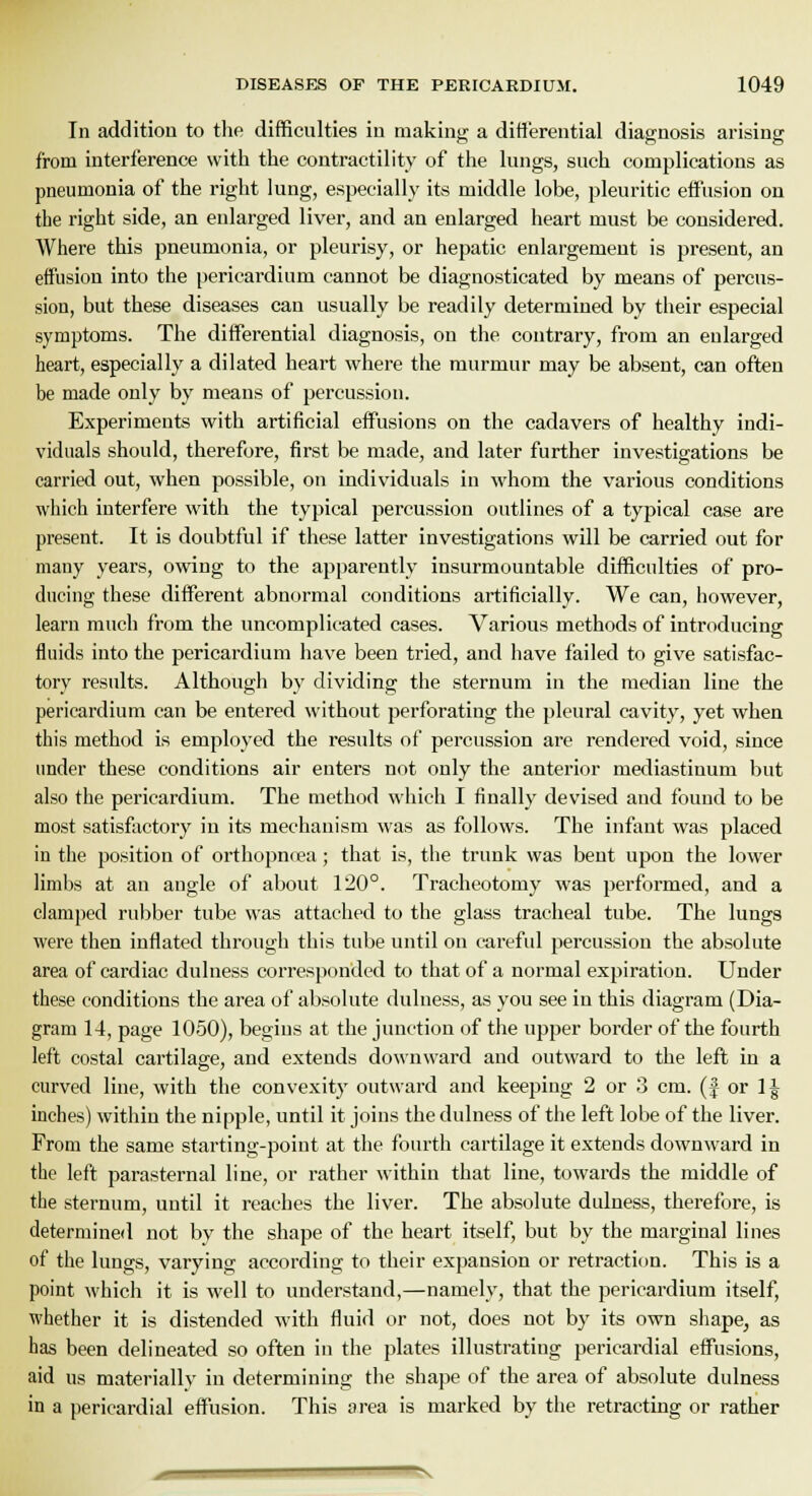 In addition to the difficulties in making a differential diagnosis arising from interference with the contractility of the lungs, such complications as pneumonia of the right lung, especially its middle lobe, pleuritic effusion on the right side, an enlarged liver, and an enlarged heart must be considered. Where this pneumonia, or pleurisy, or hepatic enlargement is present, an effusion into the pericardium cannot be diagnosticated by means of percus- sion, but these diseases can usually be readily determined by their especial symptoms. The differential diagnosis, on the contrary, from an enlarged heart, especially a dilated heart where the murmur may be absent, can often be made only by means of percussion. Experiments with artificial effusions on the cadavers of healthy indi- viduals should, therefore, first be made, and later further investigations be carried out, when possible, on individuals in whom the various conditions which interfere with the typical percussion outlines of a typical case are present. It is doubtful if these latter investigations will be carried out for many years, owing to the apparently insurmountable difficulties of pro- ducing these different abnormal conditions artificially. We can, however, learn much from the uncomplicated cases. Various methods of introducing fluids into the pericardium have been tried, and have failed to give satisfac- tory results. Although by dividing the sternum in the median line the pericardium can be entered without perforating the pleural cavity, yet when this method is employed the results of percussion are rendered void, since under these conditions air enters not only the anterior mediastinum but also the pericardium. The method which I finally devised and found to be most satisfactory in its mechanism was as follows. The infant was placed in the position of orthopmea; that is, the trunk was bent upon the lower limbs at an angle of about 120°. Tracheotomy was performed, and a clamped rubber tube was attached to the glass tracheal tube. The lungs were then inflated through this tube until on careful percussion the absolute area of cardiac dulness corresponded to that of a normal expiration. Under these conditions the area of absolute dulness, as you see in this diagram (Dia- gram 14, page 1050), begins at the junction of the upper border of the fourth left costal cartilage, and extends downward and outward to the left iu a curved line, with the convexity outward and keeping 2 or 3 cm. (f or 1| inches) within the nipple, until it joins the dulness of the left lobe of the liver. From the same starting-point at the fourth cartilage it extends downward in the left parasternal line, or rather within that line, towards the middle of the sternum, until it reaches the liver. The absolute dulness, therefore, is determined not by the shape of the heart itself, but by the marginal lines of the lungs, varying according to their expansion or retraction. This is a point which it is well to understand,—namely, that the pericardium itself, whether it is distended with fluid or not, does not by its own shape, as has been delineated so often in the plates illustrating pericardial effusions, aid us materially in determining the shape of the area of absolute dulness in a pericardial effusion. This area is marked by the retracting or rather