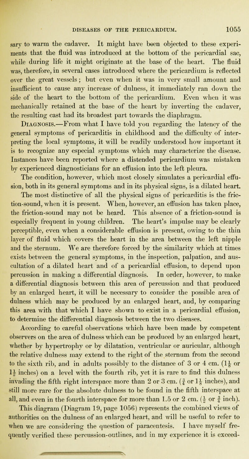 sary to warm the cadaver. It might have been objected to these experi- ments that the fluid was introduced at the bottom of the pericardial sac, while during life it might originate at the base of the heart. The fluid was, therefore, in several cases introduced where the pericardium is reflected over the great vessels; but even when it was in very small amount and insufficient to cause any increase of dulness, it immediately ran down the side of the heart to the bottom of the pericardium. Even when it was mechanically retained at the base of the heart by inverting the cadaver, the resulting cast had its broadest part towards the diaphragm. Diagnosis.—From what I have told you regarding the latency of the general symptoms of pericarditis in childhood and the difficulty of inter- preting the local symptoms, it will be readily understood how important it is to recognize any especial symptoms which may characterize the disease. Instances have been reported where a distended pericardium was mistaken by experienced diagnosticians for an effusion into the left pleura. The condition, however, which most closely simulates a pericardial effu- sion, both in its general symptoms and in its physical signs, is a dilated heart. The most distinctive of all the physical signs of pericarditis is the fric- tion-sound, when it is present. When, however, an effusion has taken place, the friction-sound may not be heard. This absence of a friction-sound is especially frequent in young children. The heart's impulse may be clearly perceptible, even when a considerable effusion is present, owing to the thin layer of fluid which covers the heart in the area between the left nipple and the sternum. We are therefore forced by the similarity which at times exists between the general symptoms, in the inspection, palpation, and aus- cultation of a dilated heart and of a pericardial effusion, to depend upon percussion in making a differential diagnosis. In order, however, to make a differential diagnosis between this area of percussion and that produced by an enlarged heart, it will be necessary to consider the possible area of dulness which may be produced by an enlarged heart, and, by comparing this area with that which I have shown to exist in a pericardial effusion, to determine the differential diagnosis between the two diseases. According to careful observations which have been made by competent observers on the area of dulness which can be produced by an enlarged heart, whether by hypertrophy or by dilatation, ventricular or auricular, although the relative dulness may extend to the right of the sternum from the second to the sixth rib, aud in adults possibly to the distance of 3 or 4 cm. (1| or H inches) on a level with the fourth rib, yet it is rare to find this dulness invading the fifth right interspace more than 2 or 3 cm. (f or 1| inches), and still more rare for the absolute dulness to be found in the fifth interspace at all, and even in the fourth interspace for more than 1.5 or 2 cm. (J or £ inch). This diagram (Diagram 19, page 1056) represents the combined views of authorities on the dulness of an enlarged heart, and will be useful to refer to when we are considering the question of paracentesis. I have myself fre- quently verified these percussion-outlines, and in my experience it is exceed-