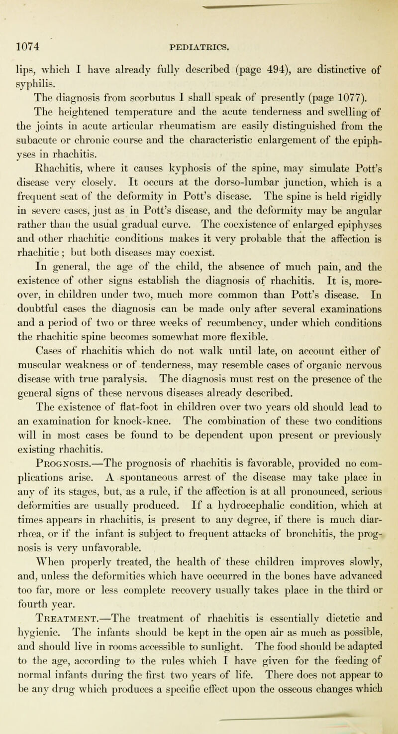 lips, which I have already fully described (page 494), are distinctive of syphilis. The diagnosis from scorbutus I shall speak of presently (page 1077). The heightened temperature and the acute tenderness and swelling of the joints in acute articular rheumatism are easily distinguished from the subacute or chronic course and the characteristic enlargement of the epiph- yses in rhachitis. Ehachitis, where it causes kyphosis of the spine, may simulate Pott's disease very closely. It occurs at the dorso-lumbar junction, which is a frequent seat of the deformity in Pott's disease. The spine is held rigidly in severe cases, just as in Pott's disease, and the deformity may be angular rather than the usual gradual curve. The coexistence of enlarged epiphyses and other rhachitic conditions makes it very probable that the affection is rhachitic; but both diseases may coexist. In general, the age of the child, the absence of much pain, and the existence of other signs establish the diagnosis of rhachitis. It is, more- over, in children under two, much more common than Pott's disease. In doubtful cases the diagnosis can be made only after several examinations and a period of two or three weeks of recumbency, under which conditions the rhachitic spine becomes somewhat more flexible. Cases of rhachitis which do not walk until late, on account either of muscular weakness or of tenderness, may resemble cases of organic nervous disease with true paralysis. The diagnosis must rest on the presence of the general signs of these nervous diseases already described. The existence of flat-foot in children over two years old should lead to an examination for knock-knee. The combination of these two conditions will in most cases be found to be dependent upon present or previously existing rhachitis. Prognosis.—The prognosis of rhachitis is favorable, provided no com- plications arise. A spontaneous arrest of the disease may take place in any of its stages, but, as a rule, if the affection is at all pronounced, serious deformities are usually produced. If a hydrocephalic condition, which at times appears in rhachitis, is present to any degree, if there is much diar- rhoea, or if the infant is subject to frequent attacks of bronchitis, the prog- nosis is very unfavorable. When properly treated, the health of these children improves slowly, and, unless the deformities which have occurred in the bones have advanced too far, more or less complete recovery usually takes place in the third or fourth year. Treatment.—The treatment of rhachitis is essentially dietetic and hygienic. The infants should be kept in the open air as much as possible, and should live in rooms accessible to sunlight. The food should be adapted to the age, according to the rules which I have given for the feeding of normal infants during the first two years of life. There does not appear to be any drug which produces a specific effect upon the osseous changes which