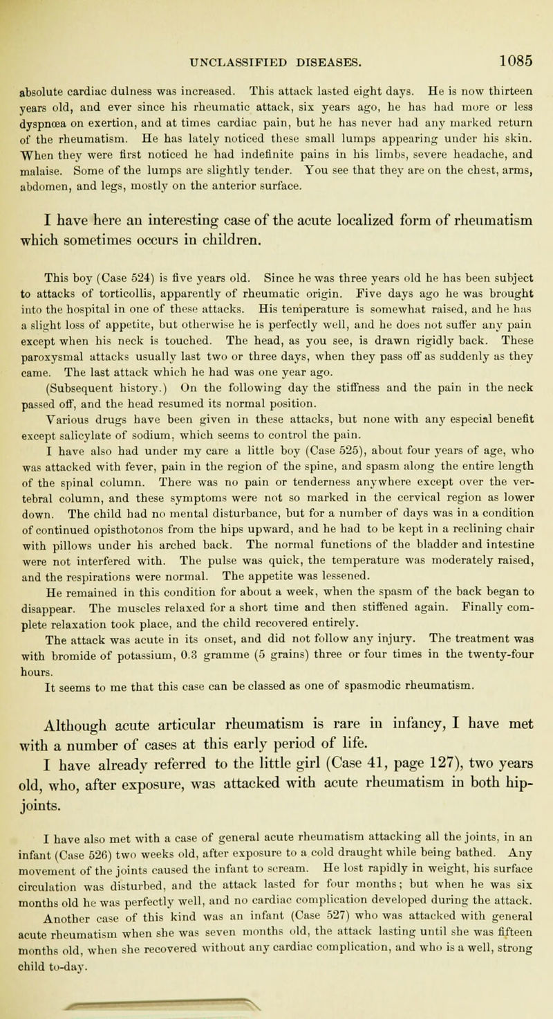 absolute cardiac dulness was increased. This attack lasted eight days. He is now thirteen years old, and ever since his rheumatic attack, six years ago, he has had more or less dyspnoea on exertion, and at times cardiac pain, but he has never bad any marked return of the rheumatism. He has lately noticed these small lumps appearing under his skin. When they were first noticed he had indefinite pains in his limbs, severe headache, and malaise. Some of the lumps are slightly tender. You see that they are on the chest, arms, abdomen, and legs, mostly on the anterior surface. I have here an interesting case of the acute localized form of rheumatism which sometimes occurs in children. This boy (Case 524) is five years old. Since he was three years old he has been subject to attacks of torticollis, apparently of rheumatic origin. Five days ago he was brought into the hospital in one of these attacks. His temperature is somewhat raised, and he has a slight loss of appetite, but otherwise he is perfectly well, and be does not suffer any pain except when his neck is touched. The head, as you see, is drawn rigidly back. These paroxysmal attacks usually last two or three days, when they pass off as suddenly as they came. The last attack which he had was one year ago. (Subsequent history.) On the following day the stiffness and the pain in the neck passed off, and the head resumed its normal position. Various drugs have been given in these attacks, but none with any especial benefit except salicylate of sodium, which seems to control the pain. I have also had under my care a little boy (Case 525), about four years of age, who was attacked with fever, pain in the region of the spine, and spasm along the entire length of the spinal column. There was no pain or tenderness anywhere except over the ver- tebral column, and these symptoms were not so marked in the cervical region as lower down. The child had no mental disturbance, but for a number of days was in a condition of continued opisthotonos from the hips upward, and he had to be kept in a reclining chair with pillows under his arched back. The normal functions of the bladder and intestine were not interfered with. The pulse was quick, the temperature was moderately raised, and the respirations were normal. The appetite was lessened. He remained in this condition for about a week, when the spasm of the back began to disappear. The muscles relaxed for a short time and then stiffened again. Finally com- plete relaxation took place, and the child recovered entirely. The attack was acute in its onset, and did not follow any injury. The treatment was with bromide of potassium, 0.3 gramme (5 grains) three or four times in the twenty-four hours. It seems to me that this case can be classed as one of spasmodic rheumatism. Although acute articular rheumatism is rare in infancy, I have met with a number of cases at this early period of life. I have already referred to the little girl (Case 41, page 127), two years old, who, after exposure, was attacked with acute rheumatism in both hip- joints. I have also met with a case of general acute rheumatism attacking all the joints, in an infant (Case 526) two weeks old, after exposure to a cold draught while being bathed. Any movement of the joints caused the infant to scream. He lost rapidly in weight, his surface circulation was disturbed, and the attack lasted for four months; but when he was six months old he was perfectly well, and no cardiac complication developed during the attack. Another case of this kind was an infant (Case 527) who was attacked with general acute rheumatism when she was seven months old, the attack lasting until she was fifteen months old, when she recovered without any cardiac complication, and who is a well, strong child to-day. S ■ \