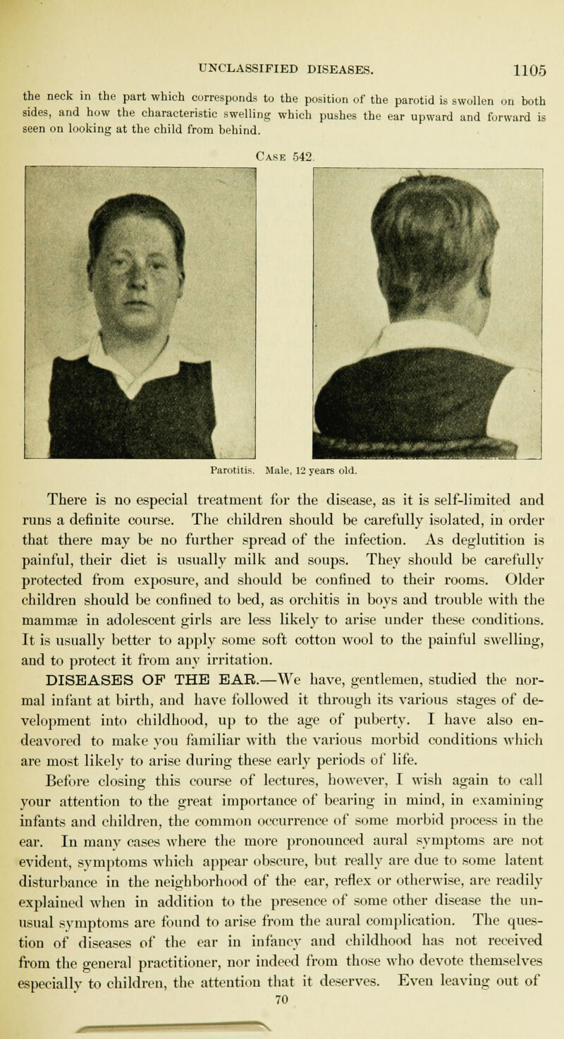 the neck in the part which corresponds to the position of the parotid is swollen on both sides, and how the characteristic swelling which pushes the ear upward and forward is seen on looking at the child from behind. Case 542. Parotitis. Male, 12 years old. There is no especial treatment for the disease, as it is self-limited and runs a definite course. The children should be carefully isolated, in order that there may be no further spread of the infection. As deglutition is painful, their diet is usually milk and soups. They should be carefully protected from exposure, and should be confined to their rooms. Older children should be confined to bed, as orchitis in boys and trouble with the mammse in adolescent girls are less likely to arise under these conditions. It is usually better to apply some soft cotton wool to the painful swelling, and to protect it from any irritation. DISEASES OF THE EAR.—We have, gentlemen, studied the nor- mal infant at birth, and have followed it through its various stages of de- velopment into childhood, up to the age of puberty. I have also en- deavored to make you familiar with the various morbid conditions which are most likely to arise during these early periods of life. Before closing: this course of lectures, however, I wish again to call your attention to the great importance of bearing in mind, in examining infants and children, the common occurrence of some morbid process in the ear. In many cases where the more pronounced aural symptoms are not evident, symptoms which appear obscure, but really are due to some latent disturbance in the neighborhood of the ear, reflex or otherwise, are readily explained when in addition to the presence of some other disease the un- usual symptoms are found to arise from the aural complication. The ques- tion of diseases of the ear in infancy and childhood has not received from the general practitioner, nor indeed from those who devote themselves especially to children, the attention that it deserves. Even leaving out of 70