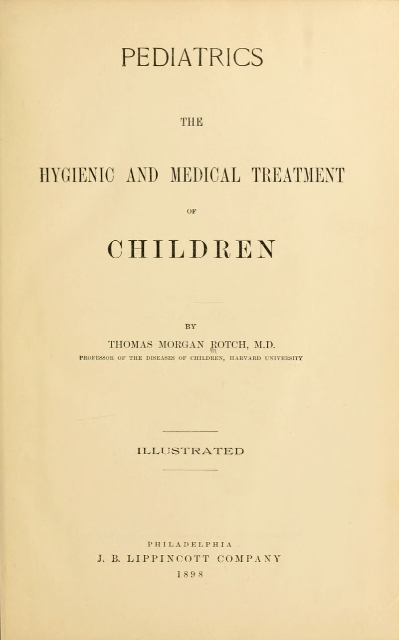 PEDIATRICS the HYGIENIC AND MEDICAL TREATMENT OF CHILDREN BY THOMAS MORGAN ROTCH, M.D. PROFESSOR OF THE DISEASES OF CHILDREN, HARVARD UNIVERSITY ILLUSTRATED PHILADELPHIA J. B. LIPPINCOTT COMPANY 189 8