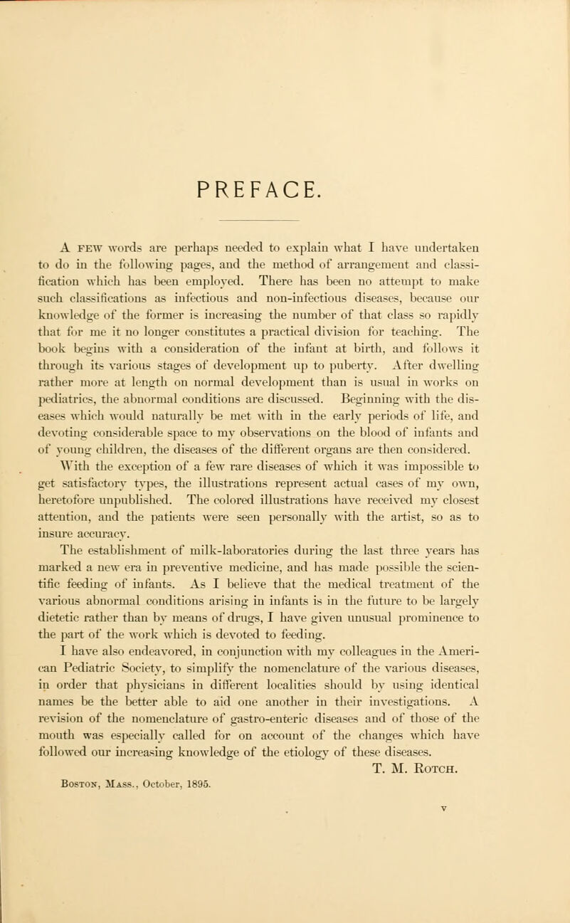 PREFACE. A few word* are perhaps needed to explain what I have undertaken to do in the following pages, and the method of arrangement and classi- fication which has been employed. There has been no attempt to make such classifications as infectious and non-infectious diseases, because our knowledge of the former is increasing the number of that class so rapidly that for me it no longer constitutes a practical division for teaching. The book begins with a consideration of the infant at birth, and follows it through its various stages of development up to puberty. After dwelling rather more at length on normal development than is usual in works on pediatries, the abnormal conditions are discussed. Beginning with the dis- eases which would naturally be met with in the early periods of life, and devoting considerable space to my observations on the blood of infants and of young children, the diseases of the different organs are then considered. With the exception of a few rare diseases of which it was impossible to get satisfactory types, the illustrations represent actual cases of my own, heretofore unpublished. The colored illustrations have received my closest attention, and the patients were seen personally with the artist, so as to insure accuracy. The establishment of milk-laboratories during the last three years has marked a new era in preventive medicine, and has made possible the scien- tific feeding of infants. As I believe that the medical treatment of the various abnormal conditions arising in infants is in the future to be largely dietetic rather than by means of drugs, I have given unusual prominence to the part of the work which is devoted to feeding. I have also endeavored, in conjunction with my colleagues in the Ameri- can Pediatric Society, to simplify the nomenclature of the various diseases. in order that physicians in different localities should by using identical names be the better able to aid one another in their investigations. A revision of the nomenclature of gastro-enteric diseases and of those of the mouth was especially called for on account of the changes which have followed our increasing knowledge of the etiology of these diseases. T. M. Rotch. Boston, Mass., October, 1895.