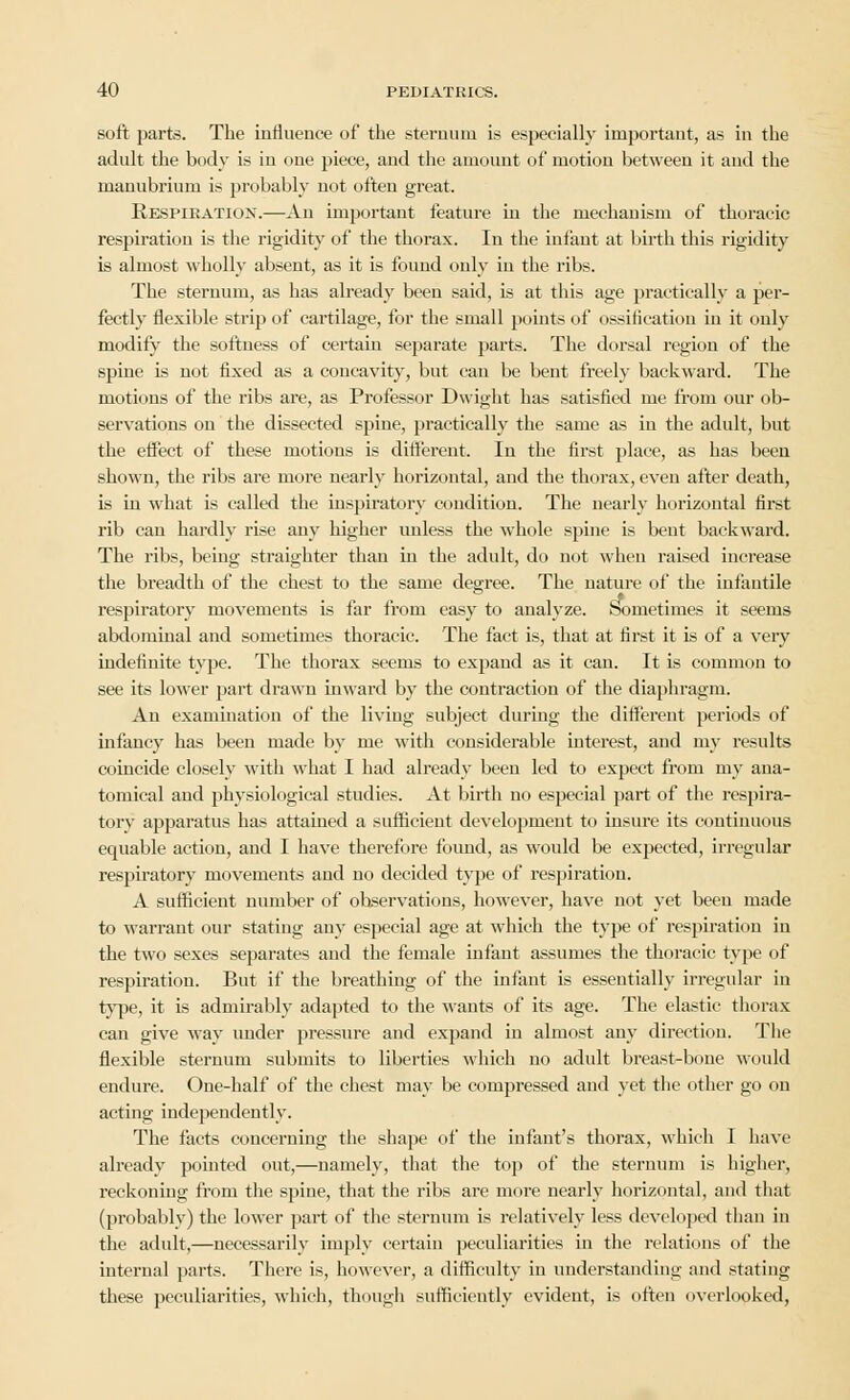 soft parts. The influence of the sternum is especially important, as in the adult the body is in one piece, and the amount of motion between it and the manubrium is probably not often great. Respiration.—An important feature in the mechanism of thoracic respiration is the rigidity of the thorax. In the infant at birth this rigidity is almost wholly absent, as it is found only in the ribs. The sternum, as has already been said, is at this age practically a per- fectly flexible strip of cartilage, for the small points of ossification in it only modify the softness of certain separate parts. The dorsal region of the spine is not fixed as a concavity, but can be bent freely backward. The motions of the ribs are, as Professor Dwight has satisfied me from our ob- servations on the dissected spine, practically the same as in the adult, but the effect of these motions is different. In the first place, as has been shown, the ribs are more nearly horizontal, and the thorax, even after death, is in what is called the inspiratory condition. The nearly horizontal first rib can hardly rise any higher unless the whole spine is bent backward. The ribs, being straighter than in the adult, do not when raised increase the breadth of the chest to the same degree. The nature of the infantile respiratory movements is far from easy to analyze. Sometimes it seems abdominal and sometimes thoracic. The fact is, that at first it is of a very indefinite type. The thorax seems to expand as it can. It is common to see its lower part drawn inward by the contraction of the diaphragm. An examination of the living subject during the different periods of infancy has been made by me with considerable interest, and my results coincide closely with what I had already been led to expect from my ana- tomical and physiological studies. At birth no especial part of the respira- tory apparatus has attained a sufficient development to insure its continuous equable action, and I have therefore found, as would be expected, irregular respiratory movements and no decided type of respiration. A sufficient number of observations, however, have not yet been made to warrant our stating any especial age at which the type of respiration in the two sexes separates and the female infant assumes the thoracic type of respiration. But if the breathing of the infant is essentially irregular in type, it is admirably adapted to the wants of its age. The elastic thorax can give way under pressure and expand in almost any direction. The flexible sternum submits to liberties which no adult breast-bone Mould endure. One-half of the chest may be compressed and yet the other go on acting independently. The facts concerning the shape of the infant's thorax, which I have already pointed out,—namely, that the top of the sternum is higher, reckoning from the spine, that the ribs are more nearly horizontal, and that (probably) the lower part of the sternum is relatively less developed than in the adult,—necessarily imply certain peculiarities in the relations of the internal parts. There is, however, a difficulty in understanding and stating these peculiarities, which, though sufficiently evident, is often overlooked,