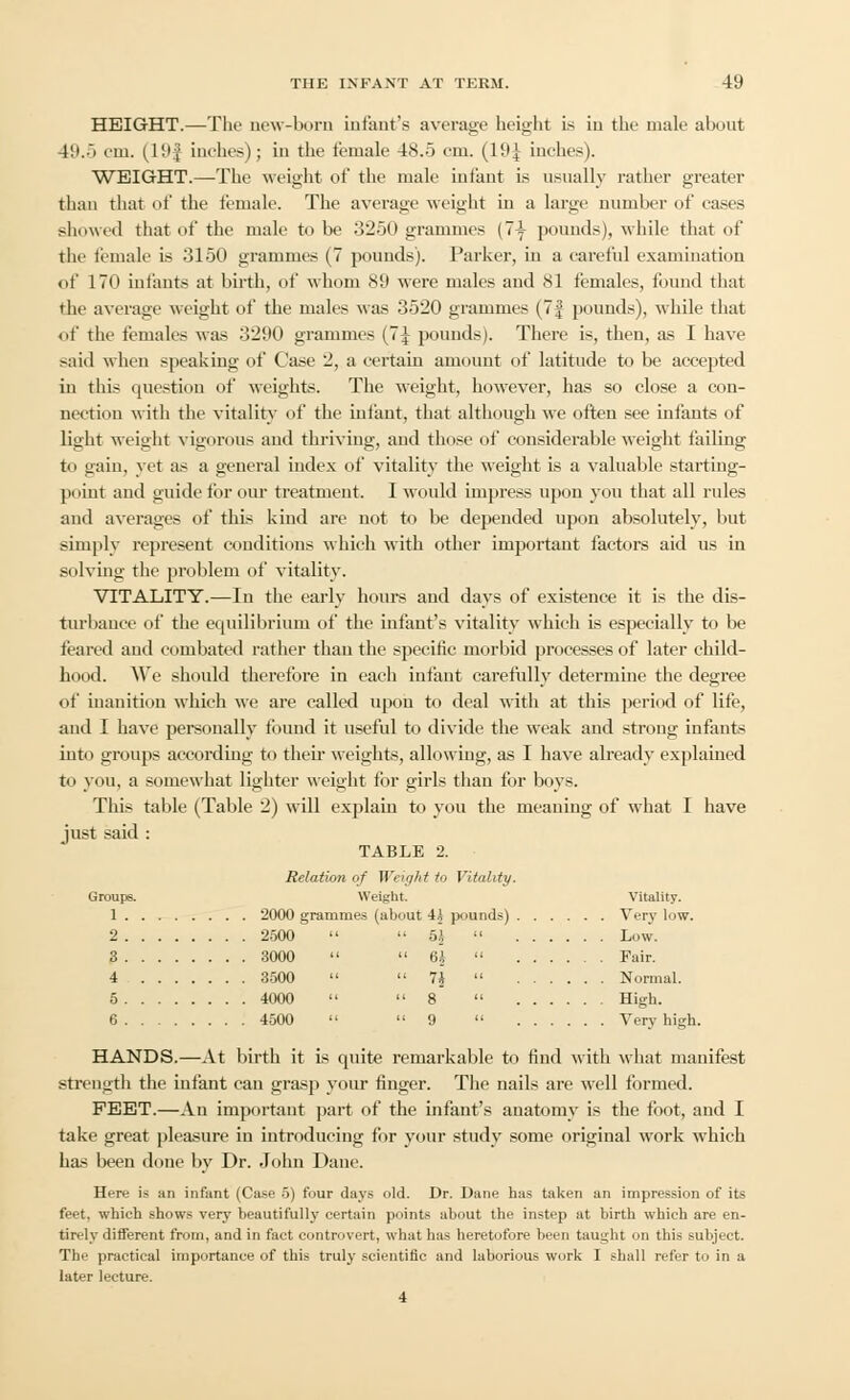 HEIGHT.—The new-born infant's average height is in the male about 19.5 cm. (H>| inches); in the female 48.5 em. (19£ inches). WEIGHT.—The weight of the male infant is usually rather greater than that of the female. The average weight in a large number of eases showed that of the male to be 3250 grammes (7i pounds), while that of the female is 3150 grammes (7 pounds). Parker, in a careful examination of 170 infants at birth, of whom 8'J were males and 81 females, found that the average weight of the males was 3520 grammes (7| pounds), while that of the females was 3290 grammes (7J pounds). There is, then, as I have said when speaking of Case 2, a certain amount of latitude to be accepted in this question of weights. The weight, however, has so close a con- nection with the vitality of the infant, that although we often see infants of light weight vigorous and thriving, and those of considerable weight failing to gain, yet as a general index of vitality the weight is a valuable starting- point and guide tin-our treatment. I Mould impress upon you that all rules and averages of this kind are not to be depended upon absolutely, but simply represent conditions which with other important factors aid us in solving the problem of vitality. VITALITY.—In the early hours and days of existence it is the dis- turbance of the equilibrium of the infant's vitality which is especially to be feared and combated rather than the specific morbid processes of later child- hood. We should therefore in each infant carefully determine the degree of inanition which we are called upon to deal with at this period of life, and I have personally found it useful to divide the weak and strong infants into groups according to their weights, allowing, as I have already explained to you, a somewhat lighter weight for girls than for boys. This table (Table 2) will explain to you the meaning of what I have just said : TABLE 2. Relation of Weight to Vitality. Groups. Weight. Vitality. 1 2000 grammes (about 4A pounds) Very low. 2 2500   6j  Low. 3 3000  64  Fair. 4 3500   U Normal. 5 4000  8  High. 6 4500  9  Very high. HANDS.—At birth it is quite remarkable to find with what manifest strength the infant can grasp your finger. The nails are well formed. FEET.—An important part of the infant's anatomy is the foot, and I take great pleasure in introducing for your study some original work which has been done by Dr. John Dane. Here is an infant (Case 5) four days old. Dr. Dane has taken an impression of its feet, which shows very beautifully certain points about the instep at birth which are en- tirely different from, and in fact controvert, what has heretofore been taught on this subject. The practical importance of this truly scientific and laborious work I shall refer to in a later lecture. 4