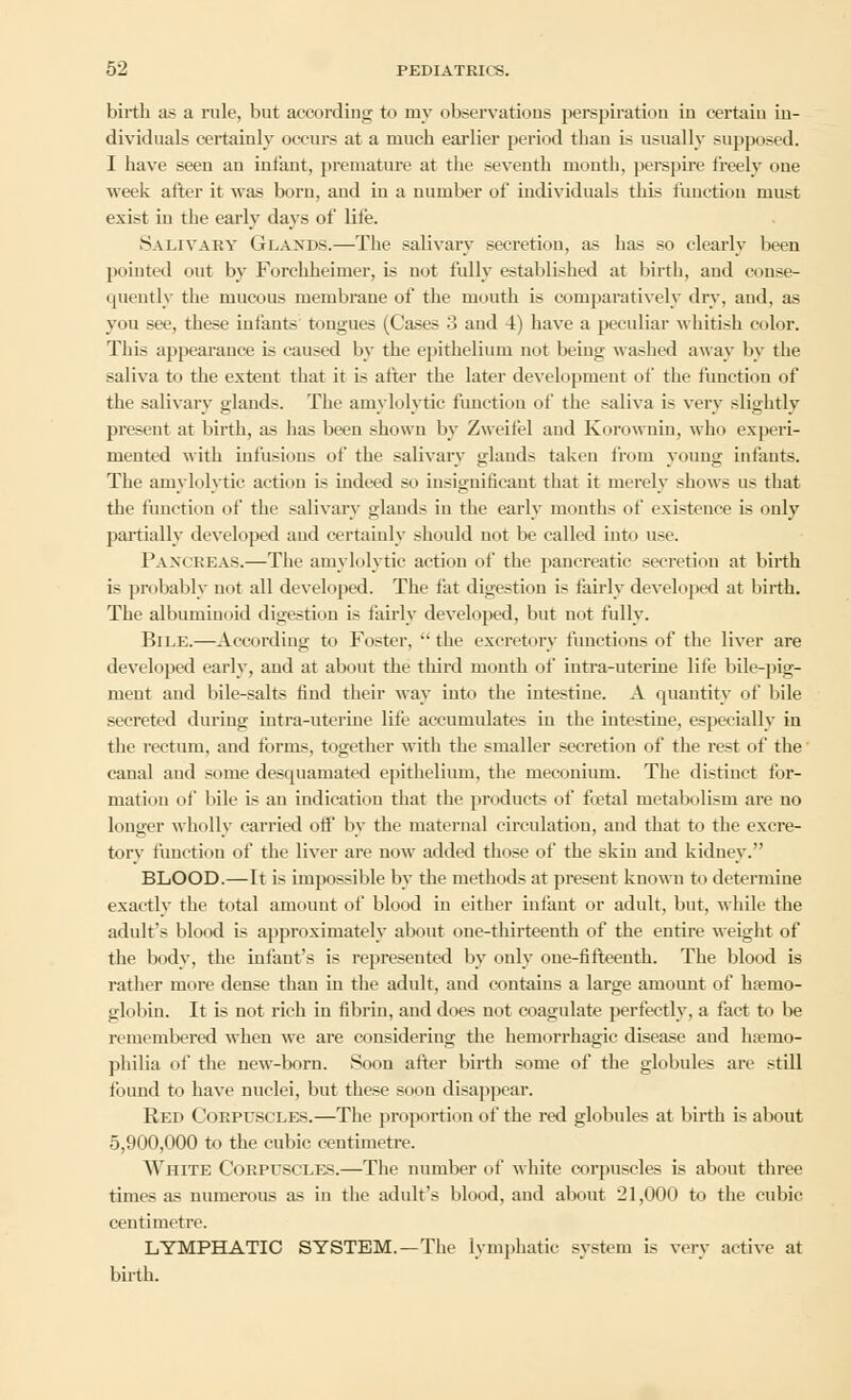 birth as a rule, but according to my observations perspiration in certain in- dividuals certainly occurs at a much earlier period than is usually supposed. I have seen an infant, premature at the seventh month, perspire freely one week after it was born, and in a number of individuals this function must exist in the early days of life. Salivary Glands.—The salivary secretion, as has so clearly been pointed out by Forchheimer, is not fully established at birth, and conse- quently the mucous membrane of the mouth is comparatively dry, and, as you see, these infants tongues (Cases 3 and 4) have a peculiar whitish color. This appearance is caused by the epithelium not being washed away by the saliva to the extent that it is after the later development of the function of the salivary glands. The amylolytic function of the saliva is very slightly present at birth, as has been shown by Zweifel and Korowniu, who experi- mented with infusions ol* the salivary glands taken from young infants. The amylolytic action is indeed so insignificant that it merely shows us that the function of the salivary glands in the early months of existence is only partially developed and certainly should not be called into use. Pancreas.—The amylolytic action of the pancreatic secretion at birth is probably not all developed. The fat digestion is fairly developed at birth. The albuminoid digestion is fairly developed, but not fully. Bile.—According to Foster,  the excretory functions of the liver are developed early, and at about the third mouth of infra-uterine life bile-pig- ment and bile-salts find their way into the intestine. A quantity of bile secreted during intra-uterine life accumulates in the intestine, especially in the rectum, and forms, together with the smaller secretion of the rest of the canal and some desquamated epithelium, the meconium. The distinct for- mation of' bile is an indication that the products of' fetal metabolism are no longer wholly carried off by the maternal circulation, and that to the excre- torv function of the liver are now added those of the skin and kidney. BLOOD.—It is impossible by the methods at present known to determine exactly the total amount of blood in either infant or adult, but, while the adult's blood is approximately about one-thirteenth of the entire weight of the body, the infant's is represented by only one-fifteenth. The blood is rather more dense than in the adult, and contains a large amount of haemo- globin. It is not rich in fibrin, and does not coagulate perfectly, a fact to be remembered when wTe are considering the hemorrhagic disease and haemo- philia of the new-born. Soon after birth some of the globules are still found to have nuclei, but these soon disappear. Red Corpuscles.—The proportion of the red globules at birth is about 5,900,000 to the cubic centimetre. White Corpuscles.—The number of white corpuscles is about three times as numerous as in the adult's blood, and about 21,000 to the cubic centimetre. LYMPHATIC SYSTEM.—The lymphatic system is very active at birth.