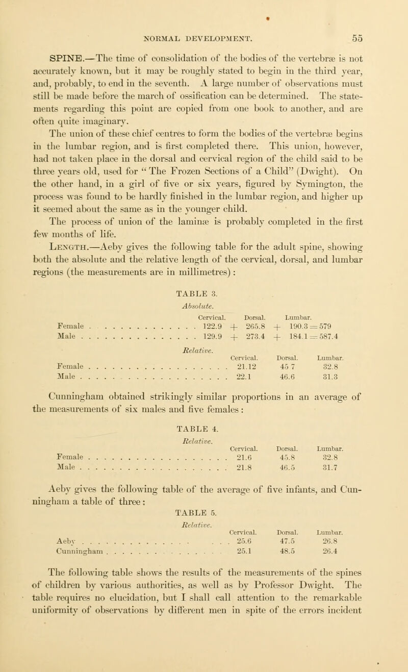 SPINE.—The time <>t' consolidation of the bodies of the vertebrae is not accurately known, but it may be roughly stated to begin in the third year, and, probably, to end in the seventh. A large number of observations must still be made before the march of ossification can be determined. The state- ments regarding this point are copied from one book to another, and are often quite imaginary. The union of these chief centres to form the bodies of the vertebra? begins in the lumbar region, and is first completed there. This union, however, had not taken place iu the dorsal and cervical region of the child said to be three years old, used for  The Frozen Sections of a Child (Dwight). On the other hand, in a girl of five or six years, figured by Symington, the process was found to be hardly finished iu the lumbar region, and higher up it seemed about the same as in the younger child. The process of union of the lamina? is probably completed in the first few months of life. Lexgth.—Aeby gives the following table for the adult spine, showing both the absolute and the relative length of the cervical, dorsal, and lumbar regions (the measurements are in millimetres): TABLE 3. Absolute. Cervical. Dorsal. Lumbar. Female 122.9 + 265.8 + 190.3 = 579 Male 129.9 + 273.4 + 184.1 = 587.4 Relative. Cervical. Dorsal. Lumbar. Female 21.12 45 7 32.8 Male 22.1 46.6 31.3 Cunningham obtained strikingly similar proportions in an average of the measurements of six males and five females: TABLE 4. Relative. Cervical. Dorsal. Lumbar. Female 21.6 45.8 32.8 Male 21.8 16.5 31.7 Aeby gives the following table of the average of five infants, and Cun- ningham a table of three: TABLE 5. Relative. Cervical. Dorsal. Lumbar. Aeby ... 25.6 47.5 26.8 Cunningham 25.1 48.5 26.4 The following table shows the results of the measurements of the spines of children by various authorities, as well as by Professor Dwight. The table requires no elucidation, but I shall call attention to the remarkable uniformity of observations by different men in spite of the errors incident