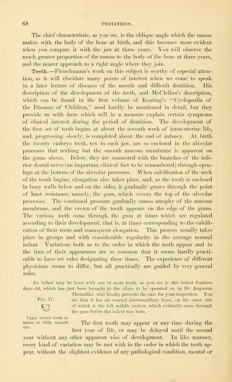 The chief characteristic, as you see, is the oblique angle which the ramus makes with the body of the bone at birth, and this becomes more evident when you compare it with the jaw at three years. You will observe the much greater proportion of the ramus to the body of the bone at three years, and the nearer approach to a right angle where they join. Teeth.—Fleischmann's work ou this subject is worthy of especial atten- tion, as it will elucidate many points of interest when we come to speak in a later lecture of diseases of the mouth and difficult dentition. His description of the development of the teeth, and McClellan's description, which can be found in the first volume of Keating's  Cyclopaedia of the Diseases of Children, need hardly be mentioned in detail, but they provide us with facts which will in a measure explain certain symptoms of clinical interest during the period of dentition. The development of the first set of teeth begins at about the seventh week of intra-uterine life, and, progressing slowly, is completed about the end of infancy. At birth the twenty embryo teeth, ten in each jaw, are so enclosed in the alveolar processes that nothing but the smooth mucous membrane is apparent on the gums above. Below, they are connected with the branches of the infe- rior dental nerve (an important clinical fact to be remembered) through open- ings at the bottom of the alveolar processes. When calcification of the neck of the tooth begins, elongation also takes place, and, as the tooth is enclosed in bony walls below and on the sides, it gradually grows through the point of least resistance, namely, the gum, which covers the top of the alveolar processes. The continued pressure gradually causes atrophy of the mucous membrane, and the crown of the tooth appears on the edge of the gums. The various teeth come through the gum at times which are regulated according to their development, that is, at times corresponding to the calcifi- cation of their roots and consequent elongation. This process usually takes place in groups and with considerable regularity iu the average normal infant. Variations both as to the order in which the teeth appear and iu the time of their appearance are so common that it seems hardly practi- cable to have set rules designating these times. The experience of different physicians seems to differ, but all practically are guided by very general rules. An infant may be born with one or more teeth, as you see in this infant fourteen days old, which has just been brought to the clinic to be operated on by Dr. Augustus Thorndike, who kindly presents the case for your inspection. You Fig. 17. see that it has an everted intermaxillary bone, on the outer side Cv^ of which is the left middle incisor, which evidently came through ^^^ the gum before the infant was born. Upper incisor tooth in infant at birth, natural The first tooth may appear at any time duriug the first year of life, or may be delayed until the second year without any other apparent vice of development. In like manner, every kind of variation may be met with in the order in which the teeth ap- pear, without the slightest evidence of any pathological condition, mental or