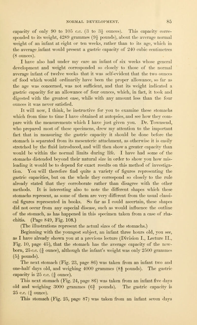 capacity of only 90 to 105 c.c. (3 to 3i ounces). This capacity corre- sponded to its weight, 4289 grammes (9i pounds), about the average normal weight of an infant at eight or ten weeks, rather than to its age, which in the average infant would present a gastric capacity of 240 cubic centimetres (8 ounces). I have also had under my care an infant of six weeks whose general development and weight corresponded so closely to those of the normal average infant of twelve weeks that it was self-evident that the two ounces of food which would ordinarily have been the proper allowance, so far as the age was concerned, was not sufficient, and that its weight indicated a gastric capacity for an allowance of four ounces, which, in fact, it took and digested with the greatest ease, while with any amount less than the four ounces it was never satisfied. It will now, I think, be instructive for you to examine these stomachs which from time to time I have obtained at autopsies, and see how they com- pare with the measurements which I have just given you. Dr. Townsend, who prepared most of these specimens, drew my attention to the important fact that in measuring the gastric capacity it should be done before the stomach is separated from its mesenteric attachment, as otherwise it is easily stretched by the fluid introduced, and will then show a greater capacity than would be within the normal limits during life. I have had some of the stomachs distended beyond their natural size in order to show you how mis- leading it would be to depend for exact results on this method of investiga- tion. You will therefore find quite a variety of figures representing the gastric capacities, but on the whole they correspond so closely to the rule already stated that they corroborate rather than disagree with the other methods. It is interesting also to note the different shapes which these stomachs represent, as some of them are very different from the usual classi- cal figures represented in books. So far as I could ascertain, these shapes did not occur from any especial disease, such as would influence the outline of the stomach, as has happened in this specimen taken from a case of rha- chitis. (Page 849, Fig. 108.) (The illustrations represent the actual sizes of the stomachs.) Beginning with the youngest subject, an infant three hours old, you see, as I have already shown you at a previous lecture (Division I., Lecture II., Fig. 10, page 45), that the stomach has the average capacity of the new- born, 25 c.c. (|- oimce), although the infant's weight was only 2500 grammes (5J pounds). The next stomach (Fig. 23, page 86) was taken from an infant two and one-half days old, and weighing 4000 grammes (8f- pounds). The gastric capacity is 25 c.c. (§ ounce). This next stomach (Fig. 24, page 86) was taken from an infant five days old and weighing 3000 grammes (6f pounds). The gastric capacity is 25 c.c. (| ounce). This stomach (Fig. 25, page 87) was taken from an infant seven days