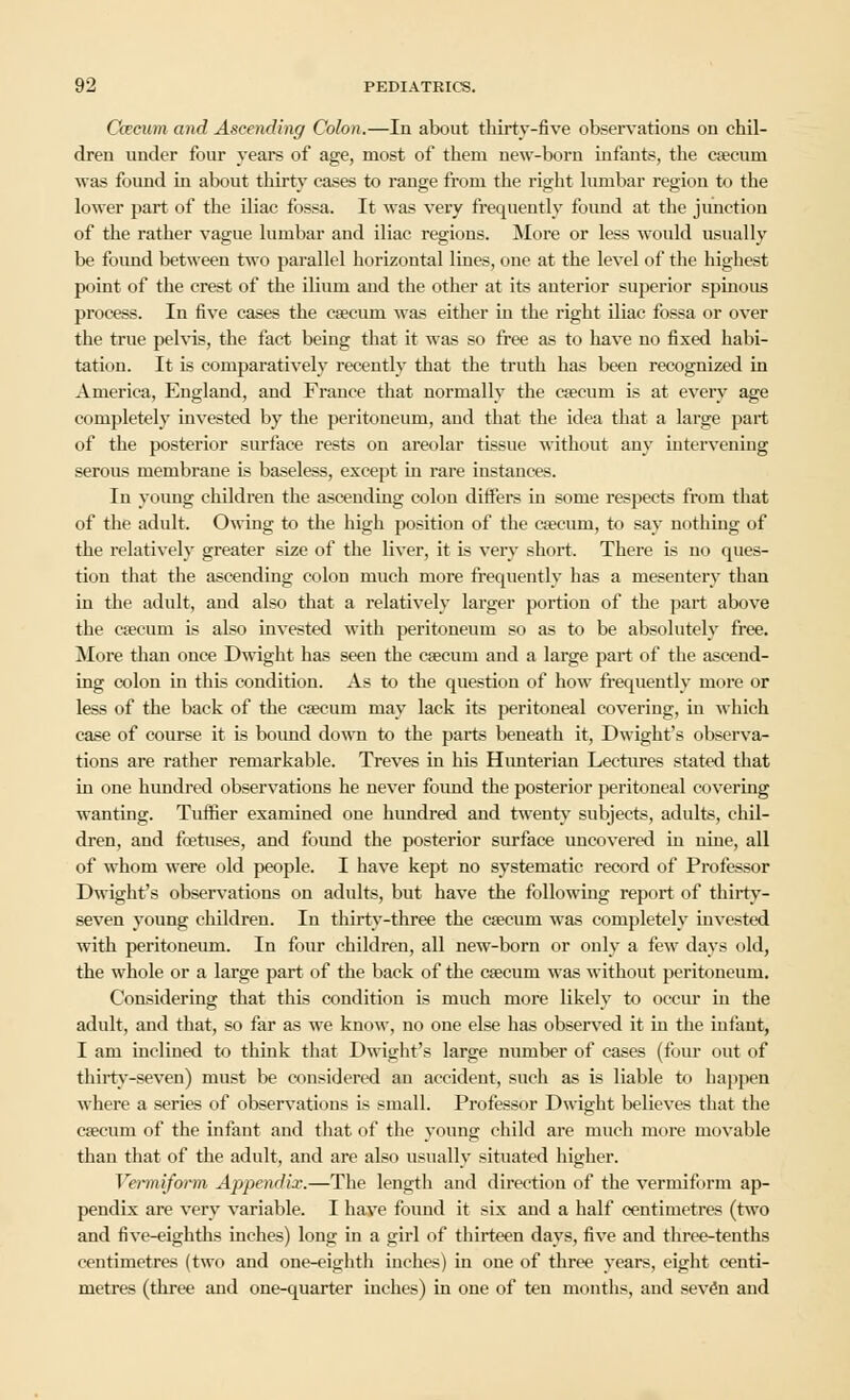 Caecum and Ascending Colon.—In about thirty-five observations on chil- dren under four years of age, most of them new-born infants, the caecum was found in about thirty cases to range from the right lumbar region to the lower part of the iliac fossa. It was very frequently foimd at the junction of the rather vague lumbar and iliac regions. More or less would usually be foimd between two parallel horizontal lines, one at the level of the highest point of the crest of the ilium and the other at its anterior superior spinous process. In five cases the caecum was either in the right iliac fossa or over the true pelvis, the fact being that it was so free as to have no fixed habi- tation. It is comparatively recently that the truth has been recognized in America, England, and France that normally the csecum is at every age completely invested by the peritoneum, and that the idea that a large part of the posterior surface rests on areolar tissue without any intervening serous membrane is baseless, except in rare instances. In young children the ascending colon differs in some respects from that of the adult. Owing to the high position of the caecum, to say nothing of the relatively greater size of the liver, it is very short. There is no ques- tion that the ascending colon much more frequently has a mesentery than in the adult, and also that a relatively larger portion of the part above the caecum is also invested with peritoneum so as to be absolutely free. More than once Dwight has seen the caecum and a large part of the ascend- ing colon in this condition. As to the question of how frequently more or less of the back of the caecum may lack its peritoneal covering, in which case of course it is bound down to the parts beneath it, Dwight's observa- tions are rather remarkable. Treves in his Hunterian Lectures stated that in one hundred observations he never found the posterior peritoneal covering wanting. Tuffier examined one hundred and twenty subjects, adults, chil- dren, and foetuses, and found the posterior surface uncovered in nine, all of whom were old people. I have kept no systematic record of Professor Dwight's observations on adults, but have the following report of thirty- seven young children. In thirty-three the caecum was completely invested with peritoneum. In four children, all new-born or only a few days old, the whole or a large part of the back of the caecum was without peritoneum. Considering that this condition is much more likely to occur in the adult, and that, so far as we know, no one else has observed it in the infant, I am inclined to think that Dwight's large number of cases (four out of thirty-seven) must be considered an accident, such as is liable to happen where a series of observations is small. Professor Dwight believes that the caecum of the infant and that of the young child are much more movable than that of the adult, and are also usually situated higher. Vermiform Appendix.—The length and direction of the vermiform ap- pendix are very variable. I have found it six and a half centimetres (two and five-eighths inches) long in a girl of thirteen days, five and three-tenths centimetres (two and one-eighth inches) in one of three years, eight centi- metres (three and one-quarter inches) in one of ten months, and seven and