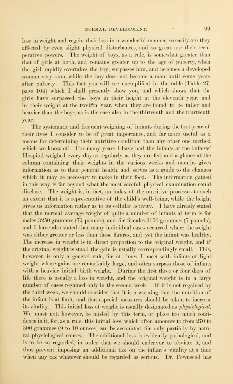 lose in weight and regain their loss in a wonderful manner, so easily are they affeeted by even slight physical disturbances, and so great are their recu- perative powers. The weight of boys, as a rule, is somewhat greater than that of girls at birth, and remains greater up to the age of puberty, when the girl rapidly overtakes the boy, surpasses him, and becomes a developed woman very soon, while the boy does not become a man until some years after puberty. This fact you will see exemplified in the table (Table 27, page 104) which I shall presently show you, aud which shows that the girls have surpassed the boys in their height at the eleventh year, and in their weight at the twelfth year, when they are found to be taller and heavier than the boys, as is the case also in the thirteenth and the fourteenth year. The systematic and frequent weighing of infants during the first year of their lives I consider to be of great importance, and far more useful as a means for determining their nutritive condition than any other one method which we know of. For many years I have had the infants at the Infants' Hospital weighed every day as regularly as they are fed, and a glance at the column containing their weights in the various weeks and months gives information as to their general health, and serves as a guide to the changes which it may be necessary to make in their food. The information gained in this way is far beyond what the most careful physical examination could disclose. The weight is, in fact, an index of the nutritive processes to such an extent that it is representative of the child's well-being, while the height gives us information rather as to its cellular activity. I have already stated that the normal average weight of quite a number of infants at term is for males 3250 grammes (1\ pounds), and for females 3150 grammes (7 pounds), and I have also stated that many individual cases occurred where the weight was either greater or less than these figures, and yet the infant was healthy. The increase in weight is in direct proportion to the original weight, and if the original weight is small the gain is usually correspondingly small. This, however, is only a general rule, for at times I meet with infants of light weight whose gains are remarkably large, and often surpass those of infants with a heavier initial birth weight. During the first three or four days of life there is usually a loss in weight, and the original weight is in a large number of cases regained only in the second week. If it is not regained by the third week, we should consider that it is a warning that the nutrition of the infant is at fault, and that especial measures should be taken to increase its vitality. This initial loss of weight is usually designated as physiological. We must not, however, be misled by this term, or place too much confi- dence in it, for, as a rule, this initial loss, which ofiteu amounts to from 270 to 300 grammes (9 to 10 ounces) can be accounted for only partially by natu- ral physiological causes. The additional loss is evidently pathological, and is to be so regarded, in order that we should endeavor to obviate it, and thus prevent imposing an additional tax on the infant's vitality at a time when any tax whatever should be regarded as serious. Dr. Townsend has