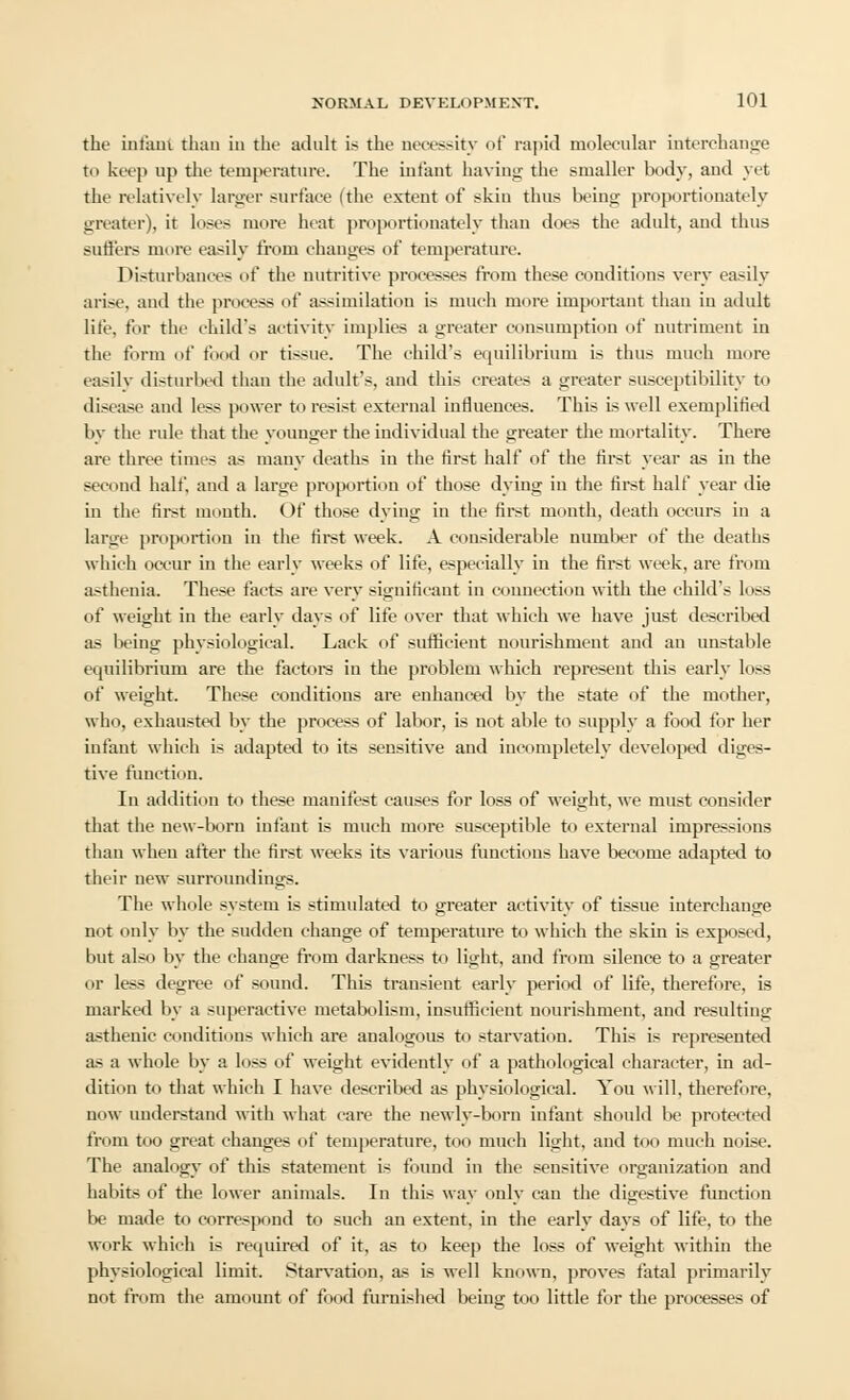 the infant than in the adult is the necessity of rapid molecular interchange to keep up the temperature. The infant having the smaller body, and yet the relatively larger surface ithc extent of skin thus being proportionately greater), it loses more heat proportionately than docs the adult, and thus sutlers more easily from changes of temperature. Disturbances of the nutritive processes from these conditions very easily arise, and the process of assimilation is much more important than in adult lite, for the child's activity implies a greater consumption of nutriment in the form of food or tissue. The child's equilibrium is thus much more easily disturbed than the adult's, and this creates a greater susceptibility to disease and less power to resist external influences. This is well exemplified by the rule that the younger the individual the greater the mortality. There are three times as many deaths in the first half of the first year as in the second half, and a large proportion of those dying in the first half year die in the first mouth. Of those dying in the first month, death occurs in a large proportion in the first week. A considerable number of the deaths which occur in the early weeks of life, especially in the first week, are from asthenia. These facts are very significant in connection with the child's loss of weight in the early days of life over that which we have just described as being physiological. Lack of sufficient nourishment and an unstable equilibrium are the factors in the problem which represent this early loss of weight. These conditions are enhanced by the state of the mother, who, exhausted by the process of labor, is not able to supply a food for her infant which is adapted to its sensitive and incompletely developed diges- tive function. In addition to these manifest causes for loss of weight, we must consider that the new-born infant is much more susceptible to external impressions than when after the first weeks its various functions have become adapted to their new surroundings. The whole system is stimulated to greater activity of tissue interchange not only by the sudden change of temperature to which the skin is exposed, but also by the change from darkness to light, and from silence to a greater or less degree of sound. This transient early period of life, therefore, is marked by a superactive metabolism, insufficient nourishment, and resulting asthenic conditions which are analogous to starvation. This is represented as a whole by a loss of weight evidently of a pathological character, in ad- dition to that which I have described as physiological. You will, therefore, now understand with what care the newly-born infant should be protected from too great changes of temperature, too much light, and too much noise. The analogy of this statement is found in the sensitive organization and habits of the lower animals. In this way only can the digestive function be made to correspond to such an extent, in the early days of life, to the work which is required of it, as to keep the loss of weight within the physiological limit. Starvation, as is well known, proves fatal primarily not from the amount of food furnished being too little for the processes of