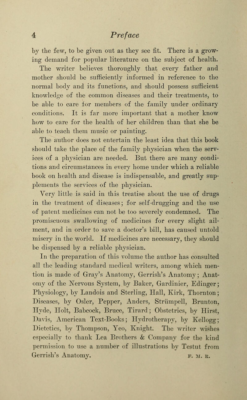 by the few, to be given out as they see fit. There is a grow- ing demand for popular literature on the subject of health. The writer believes thoroughly that every father and mother should be sufficiently informed in reference to the normal body and its functions, and should possess sufficient knowledge of the common diseases and their treatments, to be able to care for members of the family under ordinary conditions. It is far more important that a mother know how to care for the health of her children than that she be able to teach them music or painting. The author does not entertain the least idea that this book should take the place of the family physician when the serv- ices of a physician are needed. But there are many condi- tions and circumstances in every home under which a reliable book on health and disease is indispensable, and greatly sup- plements the services of the physician. Very little is said in this treatise about the use of drugs in the treatment of diseases; for self-drugging and the use of patent medicines can not be too severely condemned. The promiscuous swallowing of medicines for every slight ail- ment, and in order to save a doctor's bill, has caused untold misery in the world. If medicines are necessary, they should be dispensed by a reliable physician. In the preparation of this volume the author has consulted all the leading standard medical writers, among which men- tion is made of Gray's Anatomy, Gerrish's Anatomy; Anat- omy of the Nervous System, by Baker, Gardinier, Edinger; Physiology, by Landois and Sterling, Hall, Kirk, Thornton; Diseases, by Osier, Pepper, Anders, Strumpell, Brunton, Hyde, Holt, Babcock, Bruce, Tirard; Obstetrics, by Hirst, Davis, American Text-Books; Hydrotherapy, by Kellogg; Dietetics, by Thompson, Yeo, Knight. The writer wishes especially to thank Lea Brothers & Company for the kind permission to use a number of illustrations by Testut from Gerrish's Anatomy. f. m. e.