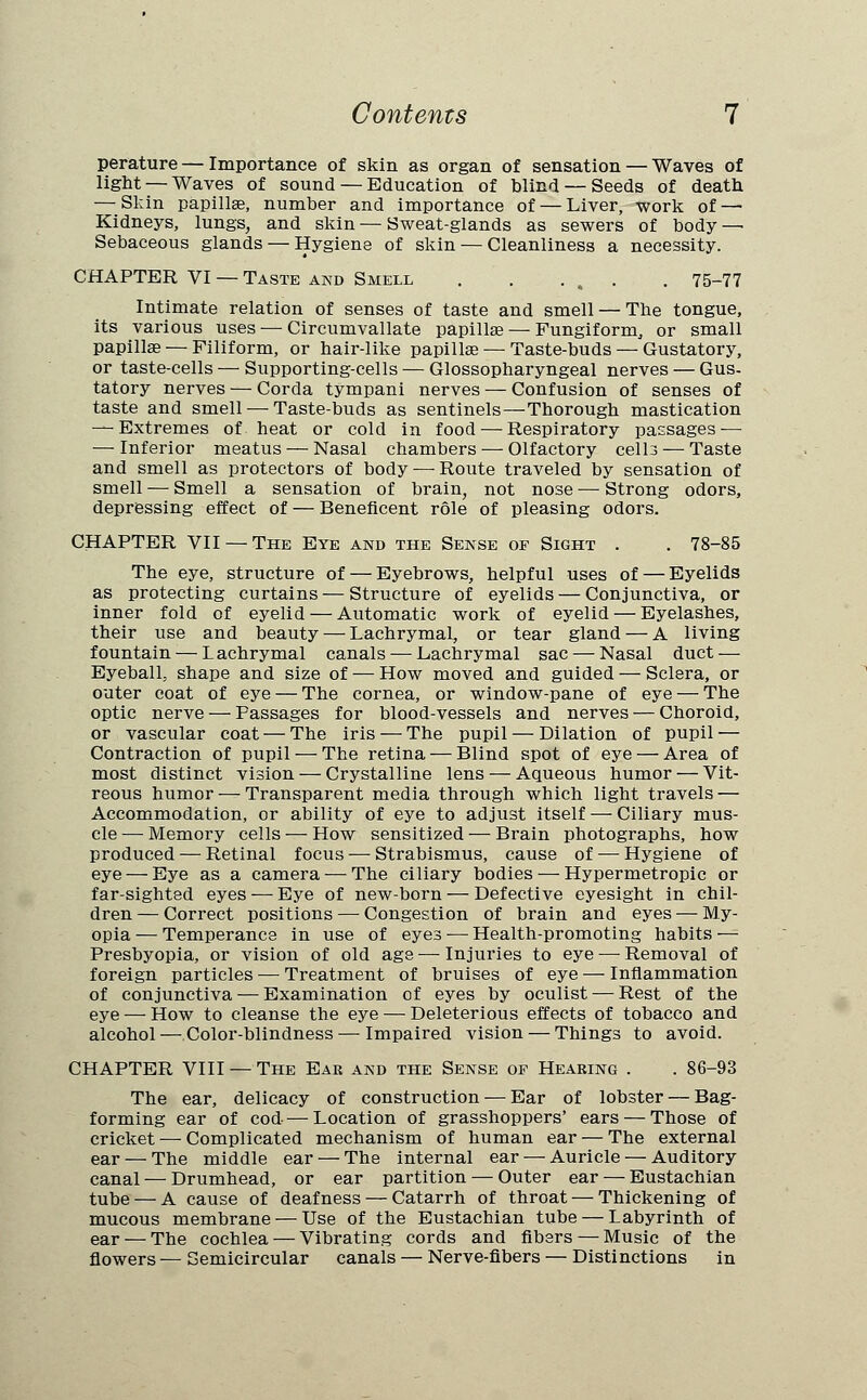 perature— Importance of skin as organ of sensation — Waves of light — Waves of sound — Education of blind — Seeds of death — Skin papilla?, number and importance of — Liver, work of—• Kidneys, lungs, and skin — Sweat-glands as sewers of body — Sebaceous glands — Hygiene of skin — Cleanliness a necessity. CHAPTER VI — Taste and Smell . . ... . 75-77 Intimate relation of senses of taste and smell — The tongue, its various uses-—Circumvallate papillae — Fungiform, or small papillae — Filiform, or hair-like papilla? — Taste-buds — Gustatory, or taste-cells — Supporting-cells — Glossopharyngeal nerves — Gus- tatory nerves — Corda tympani nerves — Confusion of senses of taste and smell — Taste-buds as sentinels—Thorough mastication — Extremes of heat or cold in food — Respiratory passages — — Inferior meatus — Nasal chambers — Olfactory cell3 — Taste and smell as protectors of body —■ Route traveled by sensation of smell — Smell a sensation of brain, not nose — Strong odors, depressing effect of — Beneficent role of pleasing odors. CHAPTER VII —The Eye and the Sense of Sight . . 78-85 The eye, structure of — Eyebrows, helpful uses of — Eyelids as protecting curtains — Structure of eyelids — Conjunctiva, or inner fold of eyelid — Automatic work of eyelid — Eyelashes, their use and beauty — Lachrymal, or tear gland — A living fountain — Lachrymal canals — Lachrymal sac — Nasal duct — Eyeball, shape and size of — How moved and guided — Sclera, or outer coat of eye — The cornea, or window-pane of eye — The optic nerve — Passages for blood-vessels and nerves — Choroid, or vascular coat — The iris — The pupil — Dilation of pupil — Contraction of pupil — The retina — Blind spot of eye — Area of most distinct vision — Crystalline lens — Aqueous humor — Vit- reous humor — Transparent media through which light travels — Accommodation, or ability of eye to adjust itself — Ciliary mus- cle — Memory cells — How sensitized — Brain photographs, how produced — Retinal focus — Strabismus, cause of — Hygiene of eye — Eye as a camera — The ciliary bodies — Hypermetropic or far-sighted eyes — Eye of new-born — Defective eyesight in chil- dren — Correct positions — Congestion of brain and eyes — My- opia — Temperance in use of eyes — Health-promoting habits — Presbyopia, or vision of old age—Injuries to eye — Removal of foreign particles — Treatment of bruises of eye — Inflammation of conjunctiva — Examination of eyes by oculist — Rest of the eye — How to cleanse the eye — Deleterious effects of tobacco and alcohol — Color-blindness — Impaired vision — Things to avoid. CHAPTER VIII — The Eab and the Sense of Hearing . . 86-93 The ear, delicacy of construction — Ear of lobster — Bag- forming ear of cod — Location of grasshoppers' ears — Those of cricket — Complicated mechanism of human ear — The external ear — The middle ear — The internal ear — Auricle — Auditory canal — Drumhead, or ear partition — Outer ear — Eustachian tube — A cause of deafness — Catarrh of throat — Thickening of mucous membrane — Use of the Eustachian tube — Labyrinth of ear — The cochlea — Vibrating cords and fibers — Music of the flowers — Semicircular canals — Nerve-fibers — Distinctions in