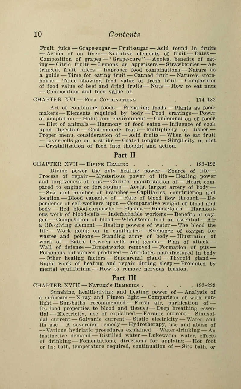 Fruit juice — Grape-sugar — Fruit-sugar — Acid found in fruits — Action of on liver — Nutritive elements of fruit — Dates — Composition of grapes — Grape-cure — Apples, benefits of eat- ing— Citric fruits — Lemons as appetizers — Strawberries — As- tringent fruit juices — Improper food combinations — Nature as a guide — Time for eating fruit — Canned fruit — Nature's store- house— Table showing food value of fresh fruit — Comparison of food value of beef and dried fruits — Nuts — How to eat nuts — Composition and food value of. CHAPTER XVI —Food Combinations .... 174-182 Art of combining foods — Preparing foods — Plants as food- makers— Elements required by body — Food cravings — Power of adaptation — Habit and environment — Condemnation of foods — Diet of animals — Harmony of food eaten —■ Influence of cook upon digestion — Gastronomic feats — Multiplicity of dishes — Proper menu, consideration of — Acid fruits — When to eat fruit — Liver-cells go on a strike — Coated tongue — Simplicity in diet — Crystallization of food into thought and action. Part II CHAPTER XVII —Divine Healing 183-192 Divine power the only healing power — Source of life — Process of repair — Mysterious power of life — Healing power and forgiveness of sins — Christ's manifestation of — Heart com- pared to engine or force-pump — Aorta, largest artery of body — — Size and number of branches — Capillaries, construction and location — Blood capacity of — Rate of blood flow through — De- pendence of cell-workers upon — Comparative weight of blood and body — Red blood-corpuscles — Plasma — Hemoglobin — Harmoni- ous work of blood-cells — Indefatigable workers — Benefits of oxy- gen— Composition of blood—Wholesome food an essential—Air a life-giving element — Healing powers of water — The blood the life — Work going on in capillaries — Exchange of oxygen for wastes and poisons — Standing army of body — Illustration of work of — Battle between cells and germs — Plan of attack — Wall of defense — Breastworks removed — Formation of pus —■ Poisonous substances produced — Antidotes manufactured in body — Other healing factors — Suprarenal gland — Thyroid gland — Rapid work of healing and repair during sleep — Promoted by mental equilibrium — How to remove nervous tension. Part III CHAPTER XVIII — Nature's Remedies 193-223 Sunshine, health-giving and healing power of — Analysis of a sunbeam — X-ray and Finsen light — Comparison of with sun- light — Sun-baths recommended — Fresh air, purification of — Its food properties to blood and tissues — Deep breathing essen- tial — Electricity, use of explained -— Faradic current — Sinusoi- dal current — Galvanic current — Static electricity — Water and its use — A sovereign remedy — Hydrotherapy, use and abuse of — Various hydriatic procedures explained — Water-drinking — An instinctive demand — Distilled water — Lukewarm water, effects of drinking — Fomentations, directions for applying — Hot foot or leg bath, temperature required, continuation of — Sitz bath, or