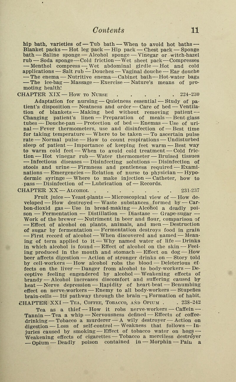 hip bath, varieties of — Tub bath — When to avoid hot baths — Blanket packs — Hot leg pack — Hip pack — Chest pack — Sponge bath—Saline sponge — Alcohol sponge — Vinegar or witch-hazel rub — Soda sponge—Cold friction—Wet sheet pack—Compresses — Menthol compress —: Wet abdominal girdle — Hot and cold applications — Salt rub — Douches — Vaginal douche — Ear douche — The enema — Nutritive enema—Cabinet bath—Hot-water bags — The ice-bag — Massage — Exercise — Nature's means of pro- moting health: CHAPTER XIX —How to Nurse 224-230 Adaptation for nursing — Quietness essential — Study of pa- tient's disposition — Neatness and order — Care of bed — Ventila- tion of blankets — Making bed without removing patient — Changing patient's linen — Preparation of meals — Bent-glass tubes — Douche-pan — Protection of bed — Enemas — Use of uri- nal — Fever thermometers, use and disinfection of — Best time for taking temperature — Where to be taken — To ascertain pulse rate — Normal pulse — How to count respirations — Undisturbed sleep of patient — Importance of keeping feet warm — Best way to warm cold feet — When to avoid cold treatment — Cold fric- tion — Hot vinegar rub — Water thermometer — Bruised tissues — Infectious diseases — Disinfecting solutions — Disinfection of stools and urine — Firmness and gentleness required — Exami- nations — Emergencies — Relation of nurse to physician — Hypo- dermic syringe — Where to make injection — Catheter, bow to pass — Disinfection of — Lubrication of — Records. CHAPTER XX —Alcohol 231-237 Fruit juice — Yeast-plants — Microscopical view of — How de- veloped— How destroyed — Waste substances formed by — Car- bon-dioxid gas — Use in bread-making — Alcohol a deadly poi- son — Fermentation — Distillation — Diastase — Grape-sugar — Work of the brewer — Nutriment in beer and flour, comparison of — Effect of alcohol on plants, animals, and men — Destruction of sugar by fermentation — Fermentation destroys food in grain — First record of alcohol — When discovered and named — Mean- ing of term applied to it — Why named water of life — Drinks in which alcohol is found — Effect of alcohol on the skin — Feel- ing produced in the mouth and stomach — Effect on dog — How beer affects digestion — Action of stronger drinks on — Story told by cell-workers — How alcohol robs the blood — Deleterious ef- fects on the liver — Danger from alcohol to body-workers — De- ceptive feeling engendered by alcohol — Weakening effects of brandy — Alcohol increases discomfort and suffering caused by heat — Nerve depression — Rapidity of heart-beat — Benumbing effect on nerve-workers — Enemy to all body-workers — Stupefies brain-cells — Its pathway through the brain — Formation of habit. CHAPTER XXI — Tea, Coffee, Tobacco, and Opium . . 238-242 Tea as a thief — How it robs nerve-workers — Caffein — Tannin — Tea a whip — Nervousness defined-—Effects of coffee- drinking— Tobacco a murderer — A wily destroyer — Action on digestion — Loss of self-control — Weakness that follows — In- juries caused by smoking — Effect of tobacco water on hogs — Weakening effects of cigarettes — Tobacco a merciless destro'yer — Opium — Deadly poison contained in — Morphin — Pain a