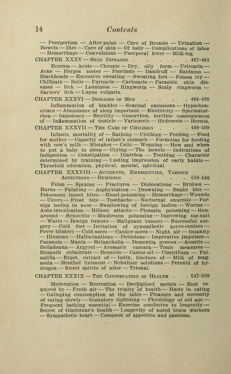 — Puerperium — After-pains — Care of Breasts — Urination — Bowels — Diet — Care of skin — Of baby — Complications of labor — Hemorrhage — Convulsions — Puerperal fever — Milk-leg. CHAPTER XXXV —Skin Diseases 467-483 Eczema — Acute — Chronic — Dry, oily form — Urticaria — Acne — Herpes zoster — Psoriasis — Dandruff — Baldness — Blackheads — Excessive sweating — Sweating feet — Poison ivy — Chilblain — Boils — Furuncle — Carbuncle — Parasitic skin dis- eases — Itch — Lousiness — Ringworm — Scalp ringworm — Barbers' itch — Lupus vulgaris. CHAPTER XXXVI — Diseases of Men . . . . . 484-498 Inflammation of bladder — Seminal emissions — Hypochon- driacs— Abundance of sleep important — Electricity — Spermator- rhea— Impotency — Sterility — Gonorrhea, terrible consequences of —■ Inflammation of testicle — Varicocele — Hydrocele — Hernia. CHAPTER XXXVII — The Caee of Children . . . 499-509 Infants, mortality of — Bathing — Clothing — Feeding — Food for mother — Capacity of infant's stomach — Formulas for feeding with cow's milk — Mistakes — Colic — Weaning — How and when to put a baby to sleep — Crying — The bowels — Indications of indigestion — Constipation — Diarrhea — Teething — Character determined by training — Lasting impression of early habits — Threefold education, physical, mental, spiritual. CHAPTER XXXVIII — Accidents, Emergencies, Various Affections — Remedies . . . ... 510-546 Felon — Sprains ■— Fractures — Dislocations — Bruises — Burns — Fainting — Asphyxiation — Drowning — Snake bite — Poisonous insect bites—Blood-poisoning—hemorrhage—Wounds — Ulcers — Frost bite — Toothache — Nocturnal enuresis — For- eign bodies in nose — Swallowing of foreign bodies — Worms — Auto-intoxication — Bilious attacks — Ptomain poisoning — Run- around — Synovitis — Mushroom poisoning — Ingrowing toe-nail — Warts — Benign tumors — Malignant tumors — Successful sur- gery — Cold feet — Irritation of sympathetic nerve-centers — Fever-blisters — Cold-sores — Canker-sores — Night air — Insanity — Illusions — Hallucinations —Delusions—Imperative impulses— Paranoia — Mania — Melancholia — Dementia prsecox —Aconite — Belladonna — Argyrol — Aromatic cascara — Tonic measures — Bismuth subnitrate — Bromids — Castor-oil — Cimicifuga — Pul- satilla— Ergot, extract of—Iodin, tincture of — Milk of mag- nesia — Menthol liniment — Nebulizer solutions — Peroxid of hy- drogen — Sweet spirits of niter — Trional. CHAPTER XXXIX — The Conservation of Health . . 547-569 Moderation — Recreation — Devitalized metals — Rest re- quired by — Fresh air — The trinity of health — Haste in eating — Galloping consumption at the table — Pleasure and necessity of eating slowly — Gustatory lightning — Physiology of old age — Frequent bathing essential — Exercise conducive to longevity — Secret of Gladstone's health — Longevity of noted brain workers — Sympathetic heart — Conquest of appetites and passions.