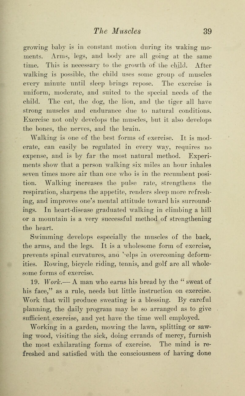 growing baby is in constant motion during its waking mo- ments. Arms, legs, and body are all going at the same time. This is necessary to the growth of the child. After walking is possible, the child uses some group of muscles every minute until sleep brings repose. The exercise is uniform, moderate, and suited to the special needs of the child. The cat, the dog, the lion, and the tiger all have strong muscles and endurance due to natural conditions. Exercise not only develops the muscles, but it also develops the bones, the nerves, and the brain. Walking is one of the best forms of exercise. It is mod- erate, can easily be regulated in every way, requires no expense, and is by far the most natural method. Experi- ments show that a person walking six miles an hour inhales seven times more air than one who is in the recumbent posi- tion. Walking increases the pulse rate, strengthens the respiration, sharpens the appetite, renders sleep more refresh- ing, and improves one's mental attitude toward his surround- ings. In heart-disease graduated walking in climbing a hill or a mountain is a very successful method of strengthening the heart. Swimming develops especially the muscles of the back, the arms, and the legs. It is a wholesome form of exercise, prevents spinal curvatures, ana ^elps in overcoming deform- ities. Rowing, bicycle riding, tennis, and golf are all whole- some forms of exercise. 19. Work.— A man who earns his bread by the  sweat of his face, as a rule, needs but little instruction on exercise. Work that will produce sweating is a blessing. By careful planning, the daily program may be so arranged as to give sufficient exercise, and yet have the time well employed. Working in a garden, mowing the lawn, splitting or saw- ing wood, visiting the sick, doing errands of mercy, furnish the most exhilarating forms of exercise. The mind is re- freshed and satisfied with the consciousness of having done