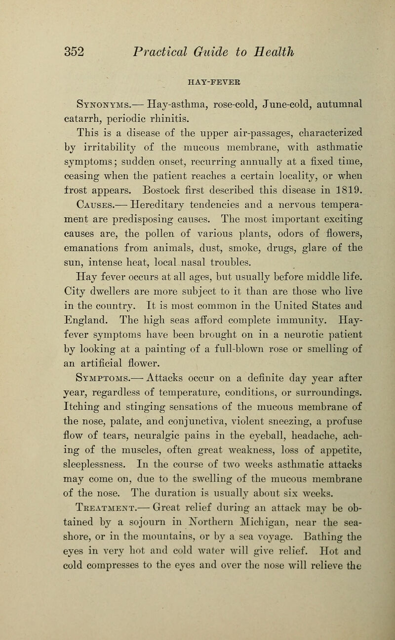 HAT-FEVEE Synonyms.— Hay-asthma, rose-cold, June-cold, autumnal catarrh, periodic rhinitis. This is a disease of the upper air-passages, characterized by irritability of the mucous membrane, with asthmatic symptoms; sudden onset, recurring annually at a fixed time, ceasing when the patient reaches a certain locality, or when frost appears. Bostock first described this disease in 1819. Causes.— Hereditary tendencies and a nervous tempera- ment are predisposing causes. The most important exciting causes are, the pollen of various plants, odors of flowers, emanations from animals, dust, smoke, drugs, glare of the sun, intense heat, local nasal troubles. Hay fever occurs at all ages, but usually before middle life. City dwellers are more subject to it than are those who live in the country. It is most common in the United States and England. The high seas afford complete immunity. Hay- fever symptoms have been brought on in a neurotic patient by looking at a painting of a full-blown rose or smelling of an artificial flower. Symptoms.— Attacks occur on a definite day year after year, regardless of temperature, conditions, or surroundings. Itching and stinging sensations of the mucous membrane of the nose, palate, and conjunctiva, violent sneezing, a profuse flow of tears, neuralgic pains in the eyeball, headache, ach- ing of the muscles, often great weakness, loss of appetite, sleeplessness. In the course of two weeks asthmatic attacks may come on, due to the swelling of the mucous membrane of the nose. The duration is usually about six weeks. Treatment.— Great relief during an attack may be ob- tained by a sojourn in Northern Michigan, near the sea- shore, or in the mountains, or by a sea voyage. Bathing the eyes in very hot and cold water will give relief. Hot and cold compresses to the eyes and over the nose will relieve the