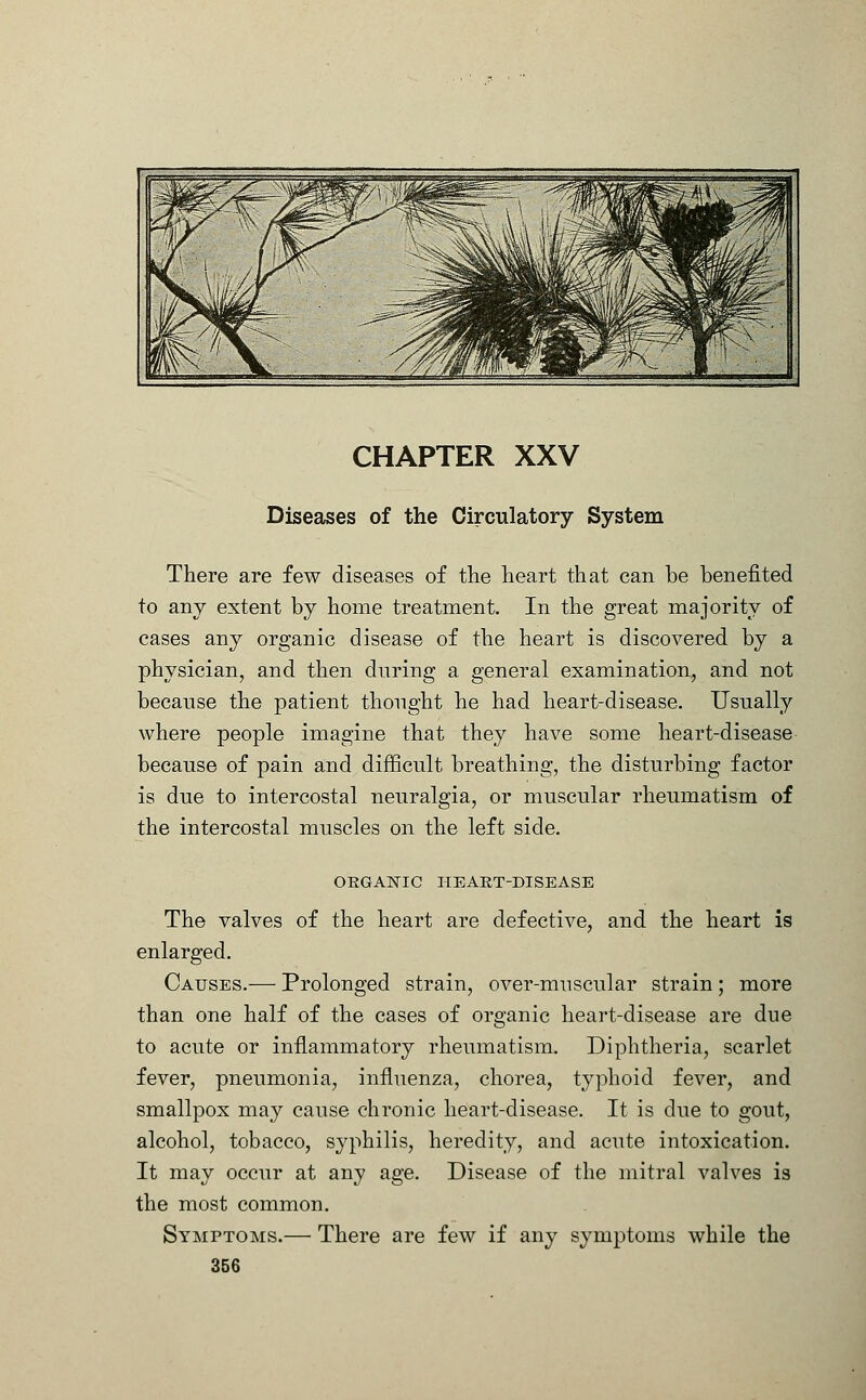 Diseases of the Circulatory System There are few diseases of the heart that can be benefited to any extent by home treatment. In the great majority of cases any organic disease of the heart is discovered by a physician, and then during a general examination, and not because the patient thought he had heart-disease. Usually where people imagine that they have some heart-disease because of pain and difficult breathing, the disturbing factor is due to intercostal neuralgia, or muscular rheumatism of the intercostal muscles on the left side. ORGANIC HEART-DISEASE The valves of the heart are defective, and the heart is enlarged. Causes.— Prolonged strain, over-muscular strain; more than one half of the cases of organic heart-disease are due to acute or inflammatory rheumatism. Diphtheria, scarlet fever, pneumonia, influenza, chorea, typhoid fever, and smallpox may cause chronic heart-disease. It is due to gout, alcohol, tobacco, syphilis, heredity, and acute intoxication. It may occur at any age. Disease of the mitral valves is the most common. Symptoms.— There are few if any symptoms while the