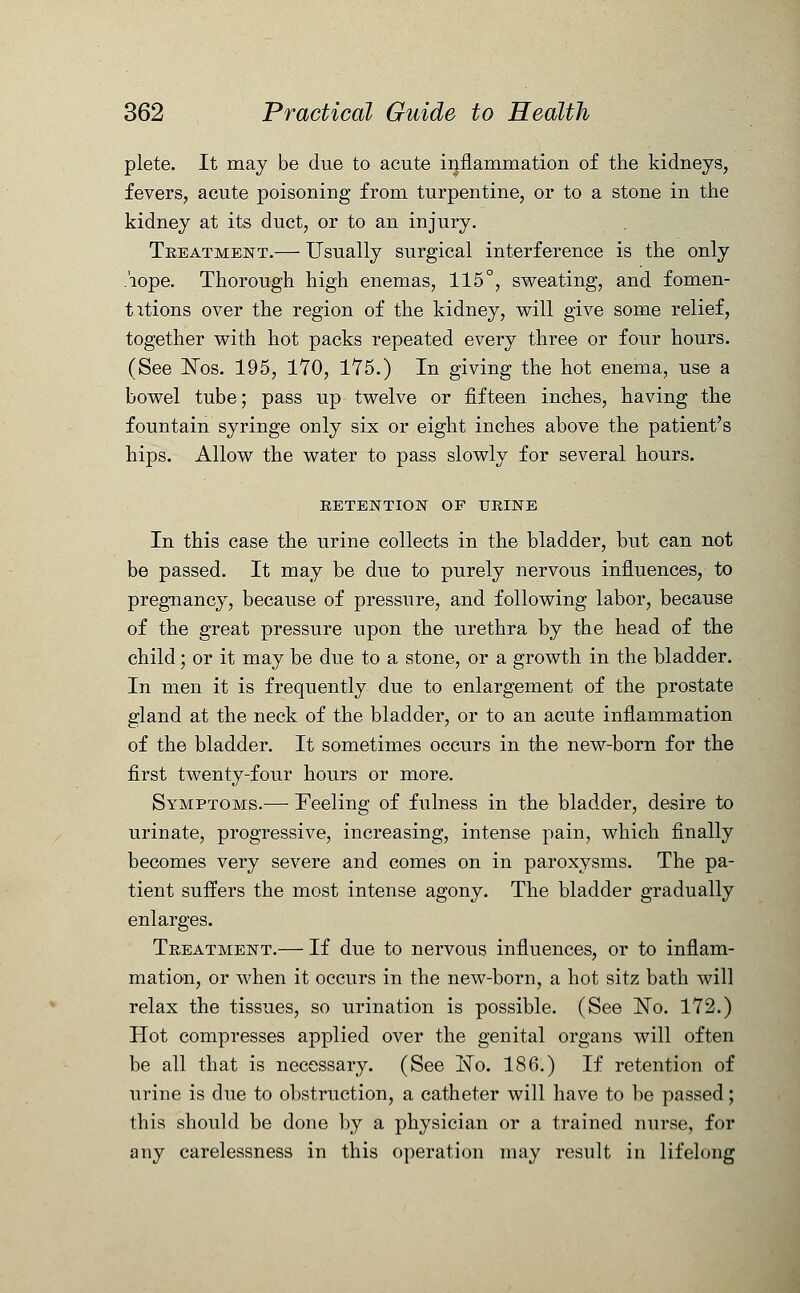 plete. It may be due to acute inflammation of the kidneys, fevers, acute poisoning from turpentine, or to a stone in the kidney at its duct, or to an injury. Treatment.— Usually surgical interference is the only .'iope. Thorough high enemas, 115°, sweating, and fomen- tations over the region of the kidney, will give some relief, together with hot packs repeated every three or four hours. (See Nos. 195, 170, 175.) In giving the hot enema, use a bowel tube; pass up twelve or fifteen inches, having the fountain syringe only six or eight inches above the patient's hips. Allow the water to pass slowly for several hours. RETENTION OF URINE In this case the urine collects in the bladder, but can not be passed. It may be due to purely nervous influences, to pregnancy, because of pressure, and following labor, because of the great pressure upon the urethra by the head of the child ; or it may be due to a stone, or a growth in the bladder. In men it is frequently due to enlargement of the prostate gland at the neck of the bladder, or to an acute inflammation of the bladder. It sometimes occurs in the new-born for the first twenty-four hours or more. Symptoms.— Feeling of fulness in the bladder, desire to urinate, progressive, increasing, intense pain, which finally becomes very severe and comes on in paroxysms. The pa- tient suffers the most intense agony. The bladder gradually enlarges. Treatment.— If due to nervous influences, or to inflam- mation, or when it occurs in the new-born, a hot sitz bath will relax the tissues, so urination is possible. (See No. 172.) Hot compresses applied over the genital organs will often be all that is necessary. (See No. 186.) If retention of urine is due to obstruction, a catheter will have to be passed; this should be done by a physician or a trained nurse, for any carelessness in this operation may result in lifelong