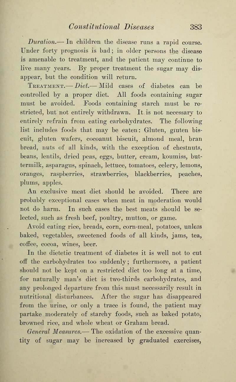 Duration.— In children the disease runs a rapid course. Under forty prognosis is bad; in older persons the disease is amenable to treatment, and the patient may continue to live many years. By proper treatment the sugar may dis- appear, but the condition will return. Treatment.— Diet.— Mild cases of diabetes can be controlled by a proper diet. All foods containing sugar must be avoided. Foods containing starch must be re- stricted, but not entirely withdrawn. It. is not necessary to entirely refrain from eating carbohydrates. The following- list includes foods that may be eaten: Gluten, gluten bis- cuit, gluten wafers, cocoanut biscuit, almond meal, bran bread, nuts of all kinds, with the exception of chestnuts, beans, lentils, dried peas, eggs, butter, cream, koumiss, but- termilk, asparagus, spinach, lettuce, tomatoes, celery, lemons, oranges, raspberries, strawberries, blackberries, peaches, plums, apples. An exclusive meat diet should be avoided. There are probably exceptional cases when meat in moderation would not do harm. In such cases the best meats should be se- lected, such as fresh beef, poultry, mutton, or game. Avoid eating rice, breads, corn, corn-meal, potatoes, unless baked, vegetables, sweetened foods of all kinds, jams, tea, coffee, cocoa, wines, beer. In the dietetic treatment of diabetes it is well not to cut off the carbohydrates too suddenly; furthermore, a patient should not be kept on a restricted diet too long at a time, for naturally man's diet is two-thirds carbohydrates, and any prolonged departure from this must necessarily result in nutritional disturbances. After the sugar has disappeared from the urine, or only a trace is found, the patient may partake moderately of starchy foods, such as baked potato, browned rice, and whole wheat or Graham bread. General Measures.— The oxidation of the excessive quan- tity of sugar may be increased by graduated exercises,