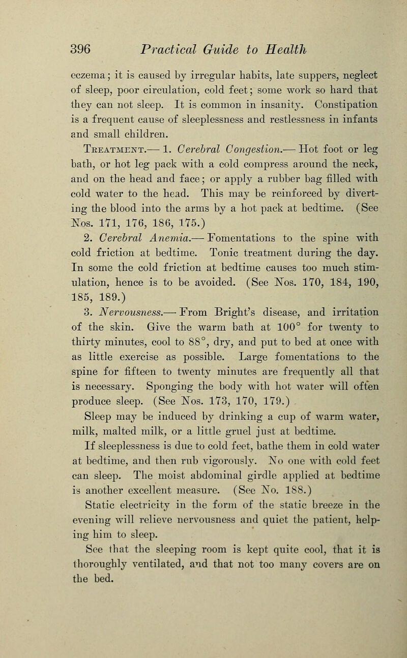 eczema; it is caused by irregular habits, late suppers, neglect of sleep, poor circulation, cold feet; some work so bard that they can not sleep. It is common in insanity. Constipation is a frequent cause of sleeplessness and restlessness in infants and small children. Treatment.— 1. Cerebral Congestion.— Hot foot or leg bath, or hot leg pack with a cold compress around the neck, and on the head and face; or apply a rubber bag filled with cold water to the head. This may be reinforced by divert- ing the blood into the arms by a hot pack at bedtime. (See Eos. 171, 176, 186, 175.) 2. Cerebral Anemia.— Fomentations to the spine with cold friction at bedtime. Tonic treatment during the day. In some the cold friction at bedtime causes too much stim- ulation, hence is to be avoided. (See Nos. 170, 184, 190, 185, 189.) 3. Nervousness.— From Bright's disease, and irritation of the skin. Give the warm bath at 100° for twenty to thirty minutes, cool to 88°, dry, and put to bed at once with as little exercise as possible. Large fomentations to the spine for fifteen to twenty minutes are frequently all that is necessary. Sponging the body with hot water will often produce sleep. (See Nos. 173, 170, 179.) Sleep may be induced by drinking a cup of warm water, milk, malted milk, or a little gruel just at bedtime. If sleeplessness is due to cold feet, bathe them in cold water at bedtime, and then rub vigorously. No one with cold feet can sleep. The moist abdominal girdle applied at bedtime is another excellent measure. (See No. IS8.) Static electricity in the form of the static breeze in the evening will relieve nervousness and quiet the patient, help- ing him to sleep. See that the sleeping room is kept quite cool, that it is thoroughly ventilated, and that not too many covers are on the bed.