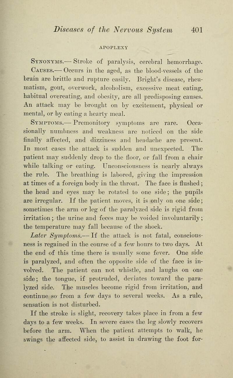APOPLEXY Synonyms.— Stroke of paralysis, cerebral hemorrhage. Causes.— Occurs in the aged, as the blood-vessels of the brain are brittle and rupture easily. Bright's disease, rheu- matism, gout, overwork, alcoholism, excessive meat eating, habitual overeating, and obesity, are all predisposing causes. An attack may be brought on by excitement, physical or mental, or by eating a hearty meal. Symptoms.— Premonitory symptoms are rare. Occa- sionally numbness and weakness are noticed on the side finally affected, and dizziness and headache are present. In most cases the attack is sudden and unexpected. The patient may suddenly drop to the floor, or fall from a chair while talking or eating. Unconsciousness is nearly always the rule. The breathing is labored, giving the impression at times of a foreign body in the throat. The face is flushed; the head and eyes may be rotated to one side; the pupils are irregular. If the patient moves, it is only on one side; sometimes the arm or leg of the paralyzed side is rigid from irritation; the urine and feces may be voided involuntarily; the temperature may fall because of the shock. Later Symptoms.— If the attack is not fatal, conscious- ness is regained in the course of a few hours to two days. At the end of this time there is usually some fever. One side is paralyzed, and often the opposite side of the face is in- volved. The patient can not whistle, and laughs on one side; the tongue, if protruded, deviates toward the para- lyzed side. The muscles become rigid from irritation, and continue so from a few days to several weeks. As a rule, sensation is not disturbed. If the stroke is slight, recovery takes place in from a few days to a few weeks. In severe cases the leg slowly recovers before the arm. When the patient attempts to walk, he swings the affected side, to assist in drawing the foot for-