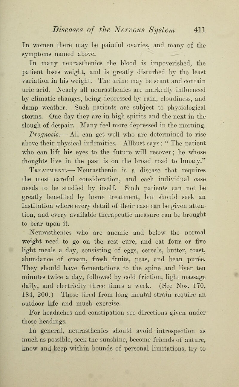 In women there may be painful ovaries, and many of the symptoms named above. In many neurasthenics the blood is impoverished, the patient loses weight, and is greatly disturbed by the least variation in his weight. The urine may be scant and contain uric acid. Nearly all neurasthenics are markedly influenced by climatic changes, being depressed by rain, cloudiness, and damp weather. Such patients are subject to physiological storms. One day they are in high spirits and the next in the slough of despair. Many feel more depressed in the morning. Prognosis.— All can get well who are determined to rise above their physical infirmities. Allbutt says:  The patient who can lift his eyes to the future will recover; he whose thoughts live in the past is on the broad road to lunacy. Treatment.— Neurasthenia is a disease that requires the most careful consideration, and each individual case needs to be studied by itself. Such patients can not be greatly benefited by home treatment, but should seek an institution where every detail of their case can be given atten- tion, and every available therapeutic measure can be brought to bear upon it. Neurasthenics who are anemic and below the normal weight need to go on the rest cure, and eat four or five light meals a day, consisting of eggs, cereals, butter, toast, abundance of cream, fresh fruits, peas, and bean puree. They should have fomentations to the spine and liver ten minutes twice a day, followed by cold friction, light massage daily, and electricity three times a week. (See Nos. 170, 184, 200.) Those tired from long mental strain require an outdoor life and much exercise. For headaches and constipation see directions given under those headings. In general, neurasthenics should avoid introspection as much as possible, seek the sunshine, become friends of nature, know and keep within bounds of personal limitations, try to