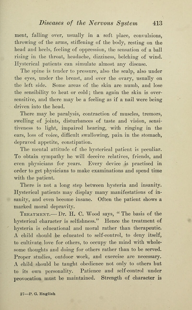 ment, falling over, usually in a soft place, convulsions, throwing of the arms, stiffening of the body, resting on the head and heels, feeling of oppression, the sensation of a ball rising in the throat, headache, dizziness, belching of wind. Hysterical patients can simulate almost any disease. The spine is tender to pressure, also the scalp, also under the eyes, under the breast, and over the ovary, usually on the left side. Some areas of the skin are numb, and lose the sensibility to heat or cold; then again the skin is over- sensitive, and there may be a feeling as if a nail were being driven into the head. There may be paralysis, contraction of muscles, tremors, swelling of joints, disturbances of taste and vision, sensi- tiveness to light, impaired hearing, with ringing in the ears, loss of voice, difficult swallowing, pain in the stomach, depraved appetite, constipation. The mental attitude of the hysterical patient is peculiar. To obtain sympathy he will deceive relatives, friends, and even physicians for years. Every device is practised in order to get physicians to make examinations and spend time with the patient. There is not a long step between hysteria and insanity. Hysterical patients may display many manifestations of in- sanity, and even become insane. Often the patient shows a marked moral depravity. Treatment.— Dr. H. C. Wood says,  The basis of the hysterical character is selfishness. Hence the treatment of hysteria is educational and moral rather than therapeutic. A child should be educated to self-control, to deny itself, to cultivate love for others, to occupy the mind with whole- some thoughts and doing for others rather than to be served. Proper studies, outdoor work, and exercise are necessary. A child should be taught obedience not only to others but to its own personality. Patience and self-control under provocation must be maintained. Strength of character is 27—P. G. English